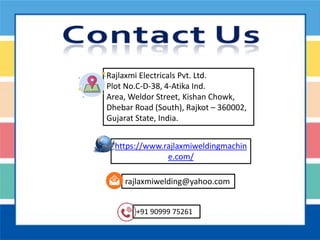 https://www.rajlaxmiweldingmachin
e.com/
+91 90999 75261
rajlaxmiwelding@yahoo.com
Rajlaxmi Electricals Pvt. Ltd.
Plot No.C-D-38, 4-Atika Ind.
Area, Weldor Street, Kishan Chowk,
Dhebar Road (South), Rajkot – 360002,
Gujarat State, India.
 