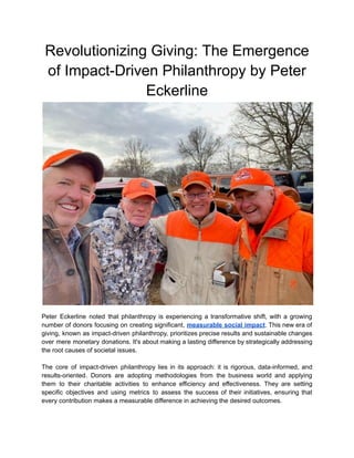 Revolutionizing Giving: The Emergence
of Impact-Driven Philanthropy by Peter
Eckerline
Peter Eckerline noted that philanthropy is experiencing a transformative shift, with a growing
number of donors focusing on creating significant, measurable social impact. This new era of
giving, known as impact-driven philanthropy, prioritizes precise results and sustainable changes
over mere monetary donations. It's about making a lasting difference by strategically addressing
the root causes of societal issues.
The core of impact-driven philanthropy lies in its approach: it is rigorous, data-informed, and
results-oriented. Donors are adopting methodologies from the business world and applying
them to their charitable activities to enhance efficiency and effectiveness. They are setting
specific objectives and using metrics to assess the success of their initiatives, ensuring that
every contribution makes a measurable difference in achieving the desired outcomes.
 