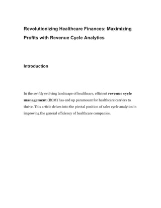 Revolutionizing Healthcare Finances: Maximizing
Profits with Revenue Cycle Analytics·
Introduction
In the swiftly evolving landscape of healthcare, efficient revenue cycle
management (RCM) has end up paramount for healthcare carriers to
thrive. This article delves into the pivotal position of sales cycle analytics in
improving the general efficiency of healthcare companies.
 
