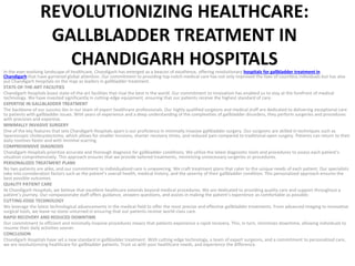 REVOLUTIONIZING HEALTHCARE:
GALLBLADDER TREATMENT IN
CHANDIGARH HOSPITALS
In the ever-evolving landscape of healthcare, Chandigarh has emerged as a beacon of excellence, offering revolutionary hospitals for gallbladder treatment in
Chandigarh that have garnered global attention. Our commitment to providing top-notch medical care has not only improved the lives of countless individuals but has also
put Chandigarh Hospitals on the map as leaders in gallbladder treatment.
STATE-OF-THE-ART FACILITIES
Chandigarh Hospitals boast state-of-the-art facilities that rival the best in the world. Our commitment to innovation has enabled us to stay at the forefront of medical
technology. We have invested significantly in cutting-edge equipment, ensuring that our patients receive the highest standard of care.
EXPERTISE IN GALLBLADDER TREATMENT
The backbone of our success lies in our team of expert healthcare professionals. Our highly qualified surgeons and medical staff are dedicated to delivering exceptional care
to patients with gallbladder issues. With years of experience and a deep understanding of the complexities of gallbladder disorders, they perform surgeries and procedures
with precision and expertise.
MINIMALLY INVASIVE SURGERY
One of the key features that sets Chandigarh Hospitals apart is our proficiency in minimally invasive gallbladder surgery. Our surgeons are skilled in techniques such as
laparoscopic cholecystectomy, which allows for smaller incisions, shorter recovery times, and reduced pain compared to traditional open surgery. Patients can return to their
daily routines faster and with minimal scarring.
COMPREHENSIVE DIAGNOSIS
Chandigarh Hospitals prioritize accurate and thorough diagnosis for gallbladder conditions. We utilize the latest diagnostic tools and procedures to assess each patient’s
situation comprehensively. This approach ensures that we provide tailored treatments, minimizing unnecessary surgeries or procedures.
PERSONALIZED TREATMENT PLANS
No two patients are alike, and our commitment to individualized care is unwavering. We craft treatment plans that cater to the unique needs of each patient. Our specialists
take into consideration factors such as the patient’s overall health, medical history, and the severity of their gallbladder condition. This personalized approach ensures the
best possible outcomes.
QUALITY PATIENT CARE
At Chandigarh Hospitals, we believe that excellent healthcare extends beyond medical procedures. We are dedicated to providing quality care and support throughout a
patient’s journey. Our compassionate staff offers guidance, answers questions, and assists in making the patient’s experience as comfortable as possible.
CUTTING-EDGE TECHNOLOGY
We leverage the latest technological advancements in the medical field to offer the most precise and effective gallbladder treatments. From advanced imaging to innovative
surgical tools, we leave no stone unturned in ensuring that our patients receive world-class care.
RAPID RECOVERY AND REDUCED DOWNTIME
Our commitment to efficient and minimally invasive procedures means that patients experience a rapid recovery. This, in turn, minimizes downtime, allowing individuals to
resume their daily activities sooner.
CONCLUSION
Chandigarh Hospitals have set a new standard in gallbladder treatment. With cutting-edge technology, a team of expert surgeons, and a commitment to personalized care,
we are revolutionizing healthcare for gallbladder patients. Trust us with your healthcare needs, and experience the difference.
 
