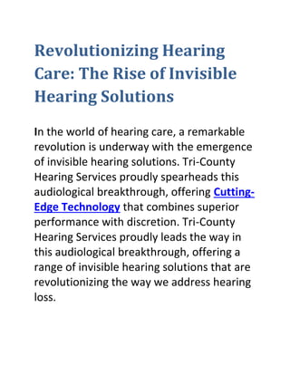 Revolutionizing Hearing
Care: The Rise of Invisible
Hearing Solutions
In the world of hearing care, a remarkable
revolution is underway with the emergence
of invisible hearing solutions. Tri-County
Hearing Services proudly spearheads this
audiological breakthrough, offering Cutting-
Edge Technology that combines superior
performance with discretion. Tri-County
Hearing Services proudly leads the way in
this audiological breakthrough, offering a
range of invisible hearing solutions that are
revolutionizing the way we address hearing
loss.
 