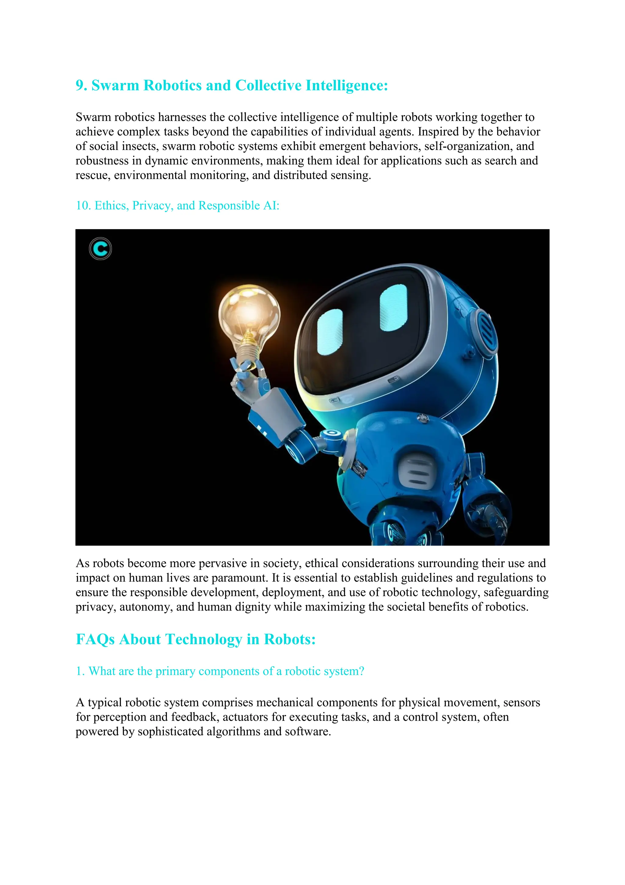 9. Swarm Robotics and Collective Intelligence:
Swarm robotics harnesses the collective intelligence of multiple robots working together to
achieve complex tasks beyond the capabilities of individual agents. Inspired by the behavior
of social insects, swarm robotic systems exhibit emergent behaviors, self-organization, and
robustness in dynamic environments, making them ideal for applications such as search and
rescue, environmental monitoring, and distributed sensing.
10. Ethics, Privacy, and Responsible AI:
As robots become more pervasive in society, ethical considerations surrounding their use and
impact on human lives are paramount. It is essential to establish guidelines and regulations to
ensure the responsible development, deployment, and use of robotic technology, safeguarding
privacy, autonomy, and human dignity while maximizing the societal benefits of robotics.
FAQs About Technology in Robots:
1. What are the primary components of a robotic system?
A typical robotic system comprises mechanical components for physical movement, sensors
for perception and feedback, actuators for executing tasks, and a control system, often
powered by sophisticated algorithms and software.
 