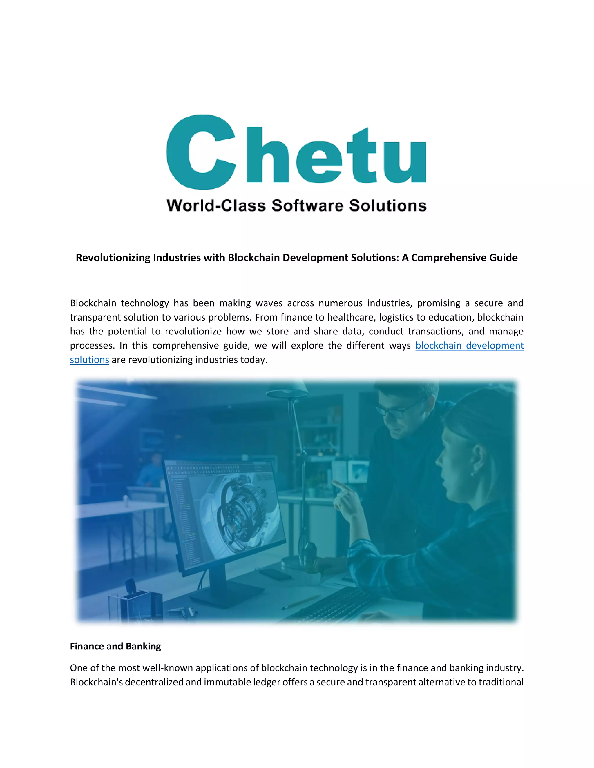 Revolutionizing Industries with Blockchain Development Solutions: A Comprehensive Guide
Blockchain technology has been making waves across numerous industries, promising a secure and
transparent solution to various problems. From finance to healthcare, logistics to education, blockchain
has the potential to revolutionize how we store and share data, conduct transactions, and manage
processes. In this comprehensive guide, we will explore the different ways blockchain development
solutions are revolutionizing industries today.
Finance and Banking
One of the most well-known applications of blockchain technology is in the finance and banking industry.
Blockchain's decentralized and immutable ledger offers a secure and transparent alternative to traditional
 