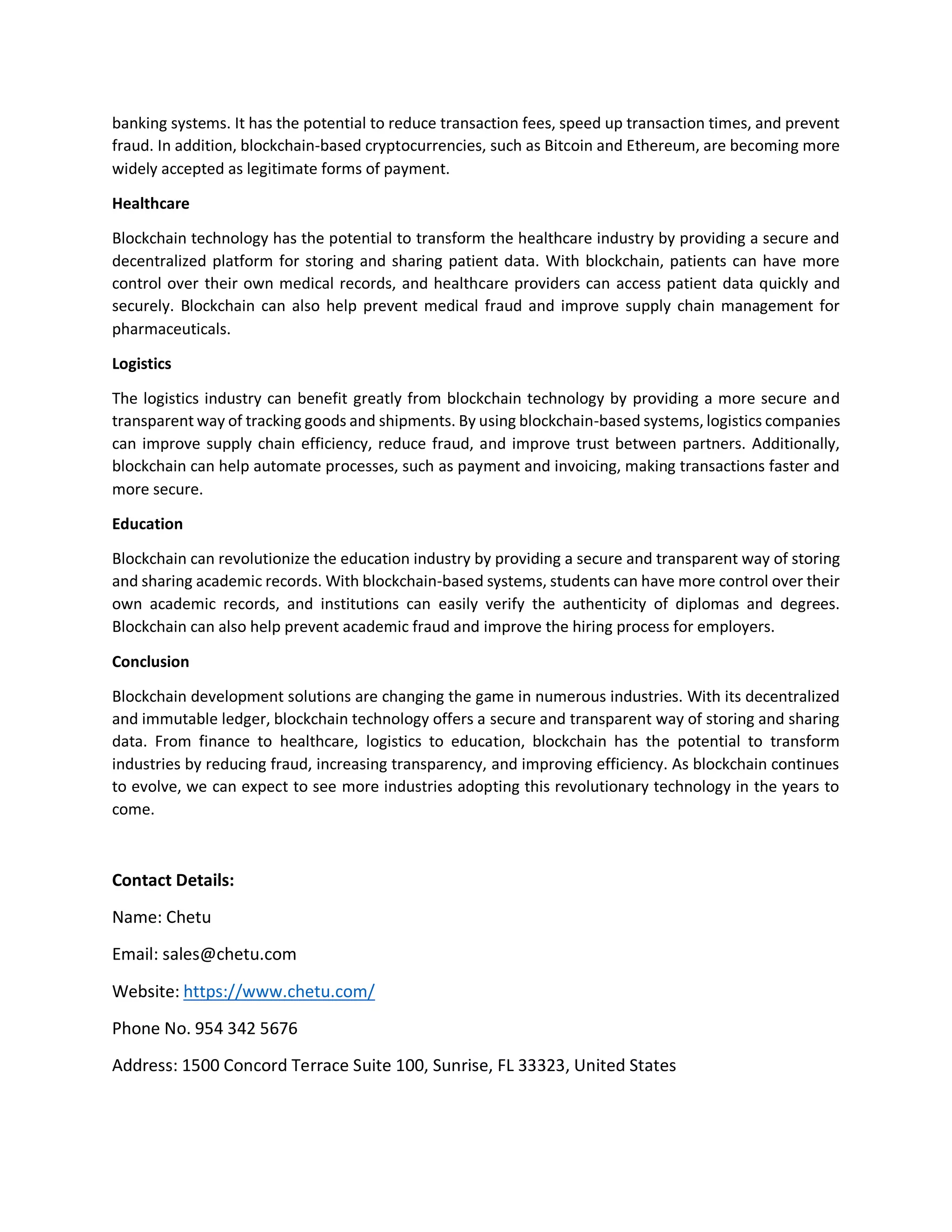 banking systems. It has the potential to reduce transaction fees, speed up transaction times, and prevent
fraud. In addition, blockchain-based cryptocurrencies, such as Bitcoin and Ethereum, are becoming more
widely accepted as legitimate forms of payment.
Healthcare
Blockchain technology has the potential to transform the healthcare industry by providing a secure and
decentralized platform for storing and sharing patient data. With blockchain, patients can have more
control over their own medical records, and healthcare providers can access patient data quickly and
securely. Blockchain can also help prevent medical fraud and improve supply chain management for
pharmaceuticals.
Logistics
The logistics industry can benefit greatly from blockchain technology by providing a more secure and
transparent way of tracking goods and shipments. By using blockchain-based systems, logistics companies
can improve supply chain efficiency, reduce fraud, and improve trust between partners. Additionally,
blockchain can help automate processes, such as payment and invoicing, making transactions faster and
more secure.
Education
Blockchain can revolutionize the education industry by providing a secure and transparent way of storing
and sharing academic records. With blockchain-based systems, students can have more control over their
own academic records, and institutions can easily verify the authenticity of diplomas and degrees.
Blockchain can also help prevent academic fraud and improve the hiring process for employers.
Conclusion
Blockchain development solutions are changing the game in numerous industries. With its decentralized
and immutable ledger, blockchain technology offers a secure and transparent way of storing and sharing
data. From finance to healthcare, logistics to education, blockchain has the potential to transform
industries by reducing fraud, increasing transparency, and improving efficiency. As blockchain continues
to evolve, we can expect to see more industries adopting this revolutionary technology in the years to
come.
Contact Details:
Name: Chetu
Email: sales@chetu.com
Website: https://www.chetu.com/
Phone No. 954 342 5676
Address: 1500 Concord Terrace Suite 100, Sunrise, FL 33323, United States
 