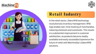 Retail Industry
In the retail sector, Zebra RFID technology
revolutionizes inventory management. RFID
tags enable real-time tracking of merchandise,
reducing stockouts and overstocks. This results
in a substantial improvement in customer
satisfaction, as products become readily
available and easily accessible.Experience the
future of retail with MachineZip's Zebra RFID
solutions.
 