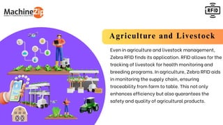 Agriculture and Livestock
Even in agriculture and livestock management,
Zebra RFID finds its application. RFID allows for the
tracking of livestock for health monitoring and
breeding programs. In agriculture, Zebra RFID aids
in monitoring the supply chain, ensuring
traceability from farm to table. This not only
enhances efficiency but also guarantees the
safety and quality of agricultural products.
 