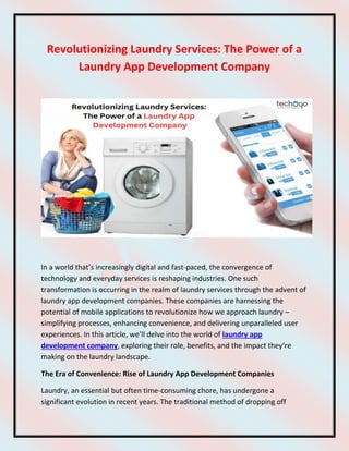 Revolutionizing Laundry Services: The Power of a
Laundry App Development Company
In a world that’s increasingly digital and fast-paced, the convergence of
technology and everyday services is reshaping industries. One such
transformation is occurring in the realm of laundry services through the advent of
laundry app development companies. These companies are harnessing the
potential of mobile applications to revolutionize how we approach laundry –
simplifying processes, enhancing convenience, and delivering unparalleled user
experiences. In this article, we’ll delve into the world of laundry app
development company, exploring their role, benefits, and the impact they’re
making on the laundry landscape.
The Era of Convenience: Rise of Laundry App Development Companies
Laundry, an essential but often time-consuming chore, has undergone a
significant evolution in recent years. The traditional method of dropping off
 