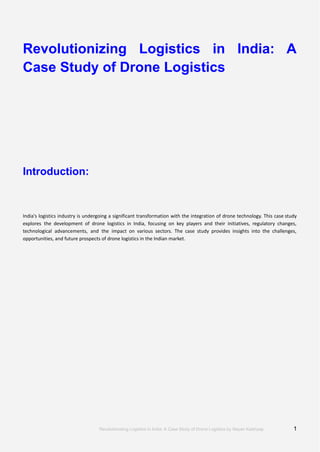N
K
Revolutionizing Logistics in India: A
Case Study of Drone Logistics
Introduction:
India's logistics industry is undergoing a significant transformation with the integration of drone technology. This case study
explores the development of drone logistics in India, focusing on key players and their initiatives, regulatory changes,
technological advancements, and the impact on various sectors. The case study provides insights into the challenges,
opportunities, and future prospects of drone logistics in the Indian market.
Revolutionising Logistics in India: A Case Study of Drone Logistics by Nayan Kaishyap 1
 