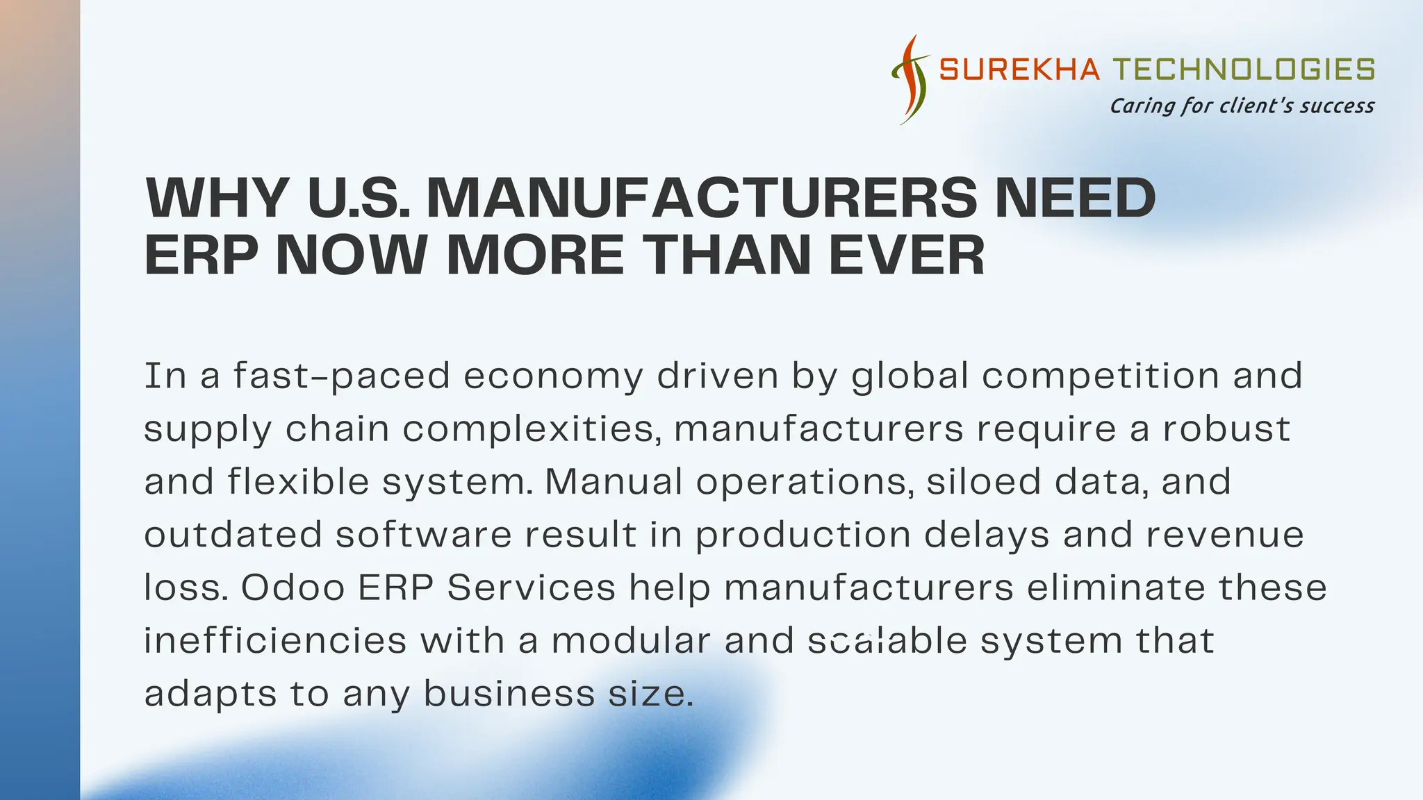 WHY U.S. MANUFACTURERS NEED
ERP NOW MORE THAN EVER
01
02
In a fast-paced economy driven by global competition and
supply chain complexities, manufacturers require a robust
and flexible system. Manual operations, siloed data, and
outdated software result in production delays and revenue
loss. Odoo ERP Services help manufacturers eliminate these
inefficiencies with a modular and scalable system that
adapts to any business size.
03
 