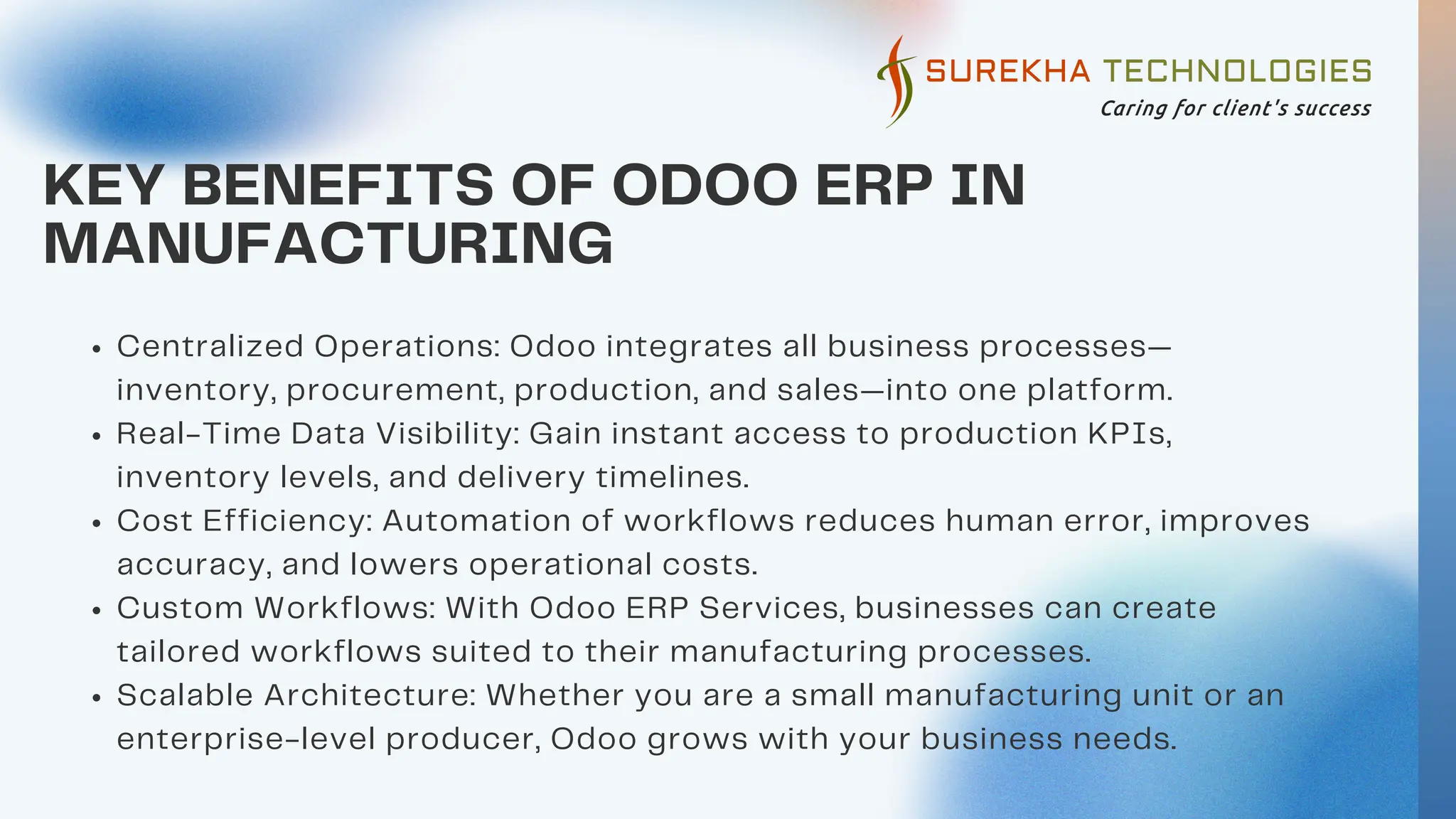 KEY BENEFITS OF ODOO ERP IN
MANUFACTURING
Centralized Operations: Odoo integrates all business processes—
inventory, procurement, production, and sales—into one platform.
Real-Time Data Visibility: Gain instant access to production KPIs,
inventory levels, and delivery timelines.
Cost Efficiency: Automation of workflows reduces human error, improves
accuracy, and lowers operational costs.
Custom Workflows: With Odoo ERP Services, businesses can create
tailored workflows suited to their manufacturing processes.
Scalable Architecture: Whether you are a small manufacturing unit or an
enterprise-level producer, Odoo grows with your business needs.
 