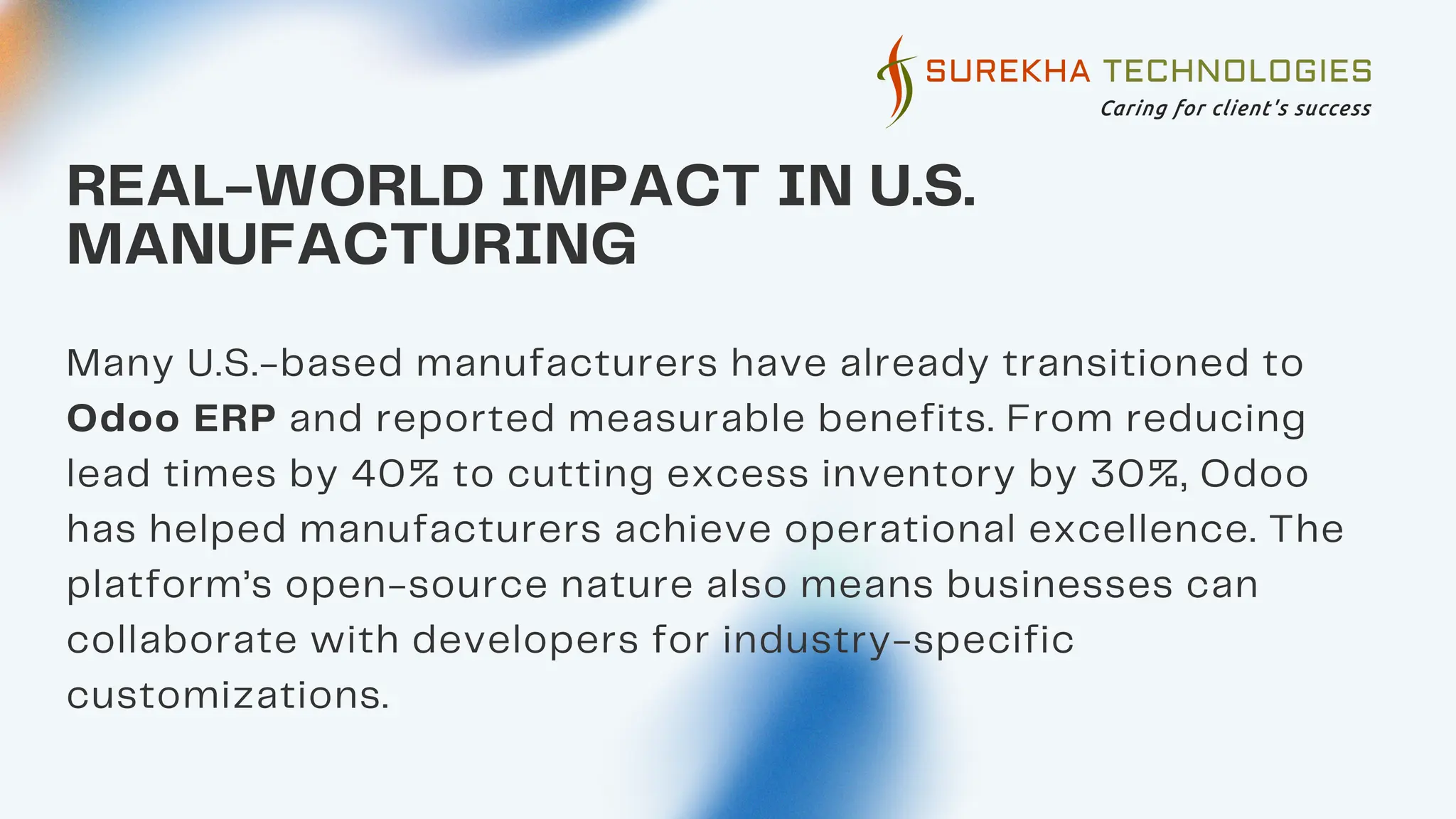 REAL-WORLD IMPACT IN U.S.
MANUFACTURING
Many U.S.-based manufacturers have already transitioned to
Odoo ERP and reported measurable benefits. From reducing
lead times by 40% to cutting excess inventory by 30%, Odoo
has helped manufacturers achieve operational excellence. The
platform’s open-source nature also means businesses can
collaborate with developers for industry-specific
customizations.
 