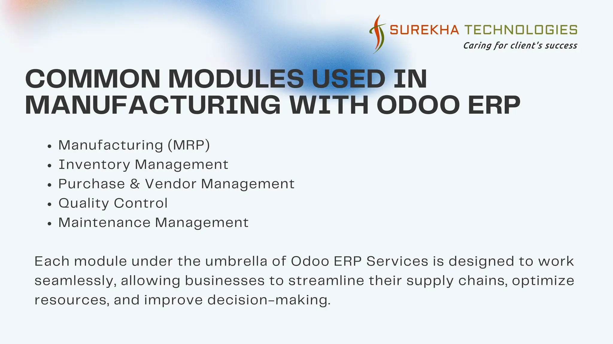 COMMON MODULES USED IN
MANUFACTURING WITH ODOO ERP
Manufacturing (MRP)
Inventory Management
Purchase & Vendor Management
Quality Control
Maintenance Management
Each module under the umbrella of Odoo ERP Services is designed to work
seamlessly, allowing businesses to streamline their supply chains, optimize
resources, and improve decision-making.
 