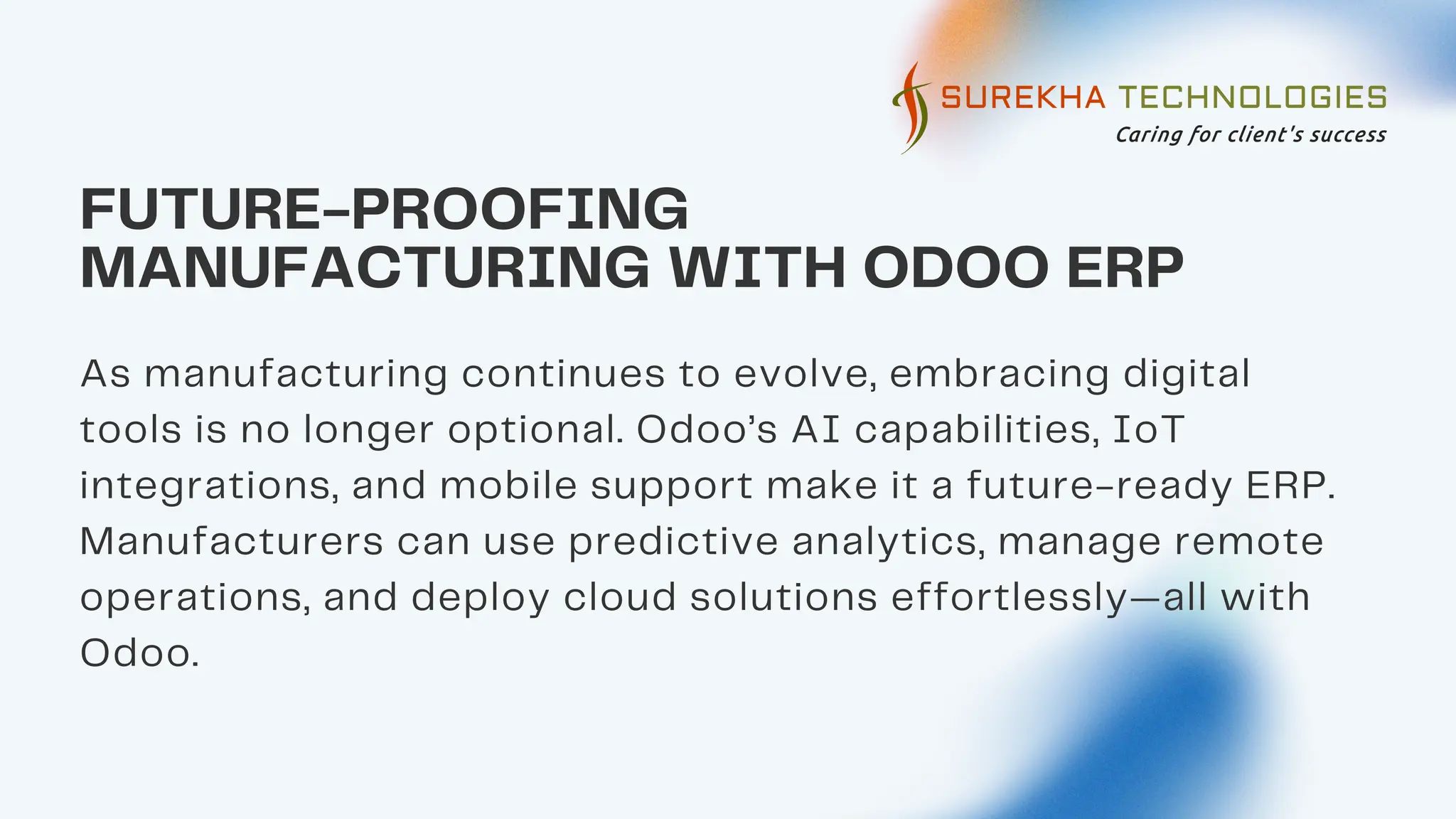 FUTURE-PROOFING
MANUFACTURING WITH ODOO ERP
As manufacturing continues to evolve, embracing digital
tools is no longer optional. Odoo’s AI capabilities, IoT
integrations, and mobile support make it a future-ready ERP.
Manufacturers can use predictive analytics, manage remote
operations, and deploy cloud solutions effortlessly—all with
Odoo.
 
