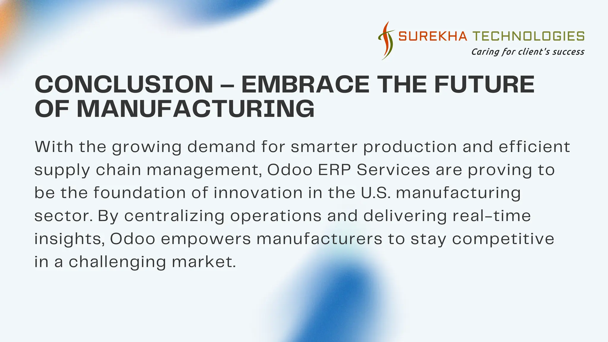 05
CONCLUSION – EMBRACE THE FUTURE
OF MANUFACTURING
With the growing demand for smarter production and efficient
supply chain management, Odoo ERP Services are proving to
be the foundation of innovation in the U.S. manufacturing
sector. By centralizing operations and delivering real-time
insights, Odoo empowers manufacturers to stay competitive
in a challenging market.
 