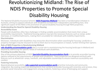Revolutionizing Midland: The Rise of
NDIS Properties to Promote Special
Disability Housing
The National Disability Insurance Scheme (NDIS Properties Midland) has been a transformative initiative in
Australia, aiming to support individuals with disabilities to lead more independent and fulfilling lives. One
significant aspect of the NDIS is the promotion of special disability housing through NDIS properties.
Understanding the Need for Special Disability Housing
Accessibility Issues
People with disabilities often face challenges in finding suitable accommodation that meets their unique
accessibility requirements. Traditional housing options may lack the necessary features such as ramps, wider
doorways, or modified bathrooms, making them unsuitable for individuals with mobility impairments.
Discrimination
Moreover, individuals with disabilities may encounter discrimination when searching for housing. Landlords or
property managers may be reluctant to rent to them due to misconceptions or biases, further limiting their options.
Role of NDIS Properties in Revolutionizing Midland
ndis disability accommodation perth play a crucial role in revolutionizing the housing landscape in Midland and
beyond by addressing the specific needs of individuals with disabilities.
Providing Accessible Housing
One of the primary objectives of NDIS Specialist Disability Accommodation Perth is to provide accessible housing
options tailored to the requirements of people with disabilities. These properties are designed and built with
features such as wheelchair ramps, handrails, and adjustable countertops to ensure maximum accessibility and
comfort.
Fostering Inclusivity
Beyond physical accessibility, ndis supported accommodation perth prioritize inclusivity and community
integration. By creating mixed-use developments that combine accessible housing with amenities and services, they
promote social interaction and engagement among residents, fostering a sense of belonging and support.
 