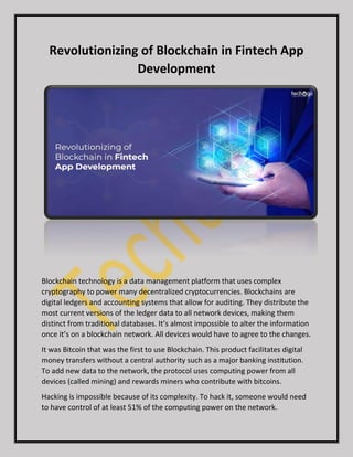 Revolutionizing of Blockchain in Fintech App
Development
Blockchain technology is a data management platform that uses complex
cryptography to power many decentralized cryptocurrencies. Blockchains are
digital ledgers and accounting systems that allow for auditing. They distribute the
most current versions of the ledger data to all network devices, making them
distinct from traditional databases. It’s almost impossible to alter the information
once it’s on a blockchain network. All devices would have to agree to the changes.
It was Bitcoin that was the first to use Blockchain. This product facilitates digital
money transfers without a central authority such as a major banking institution.
To add new data to the network, the protocol uses computing power from all
devices (called mining) and rewards miners who contribute with bitcoins.
Hacking is impossible because of its complexity. To hack it, someone would need
to have control of at least 51% of the computing power on the network.
 