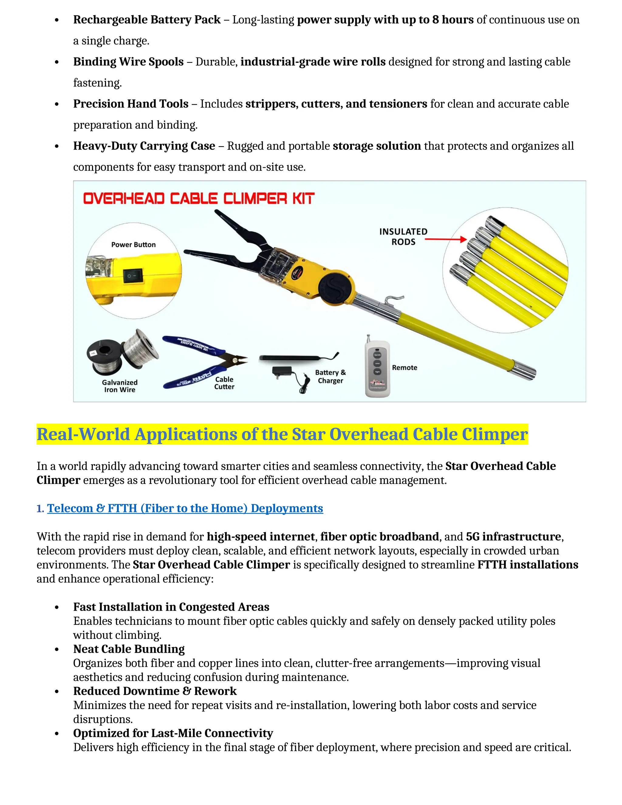  Rechargeable Battery Pack – Long-lasting power supply with up to 8 hours of continuous use on
a single charge.
 Binding Wire Spools – Durable, industrial-grade wire rolls designed for strong and lasting cable
fastening.
 Precision Hand Tools – Includes strippers, cutters, and tensioners for clean and accurate cable
preparation and binding.
 Heavy-Duty Carrying Case – Rugged and portable storage solution that protects and organizes all
components for easy transport and on-site use.
Real-World Applications of the Star Overhead Cable Climper
In a world rapidly advancing toward smarter cities and seamless connectivity, the Star Overhead Cable
Climper emerges as a revolutionary tool for efficient overhead cable management.
1. Telecom & FTTH (Fiber to the Home) Deployments
With the rapid rise in demand for high-speed internet, fiber optic broadband, and 5G infrastructure,
telecom providers must deploy clean, scalable, and efficient network layouts, especially in crowded urban
environments. The Star Overhead Cable Climper is specifically designed to streamline FTTH installations
and enhance operational efficiency:
 Fast Installation in Congested Areas
Enables technicians to mount fiber optic cables quickly and safely on densely packed utility poles
without climbing.
 Neat Cable Bundling
Organizes both fiber and copper lines into clean, clutter-free arrangements—improving visual
aesthetics and reducing confusion during maintenance.
 Reduced Downtime & Rework
Minimizes the need for repeat visits and re-installation, lowering both labor costs and service
disruptions.
 Optimized for Last-Mile Connectivity
Delivers high efficiency in the final stage of fiber deployment, where precision and speed are critical.
 
