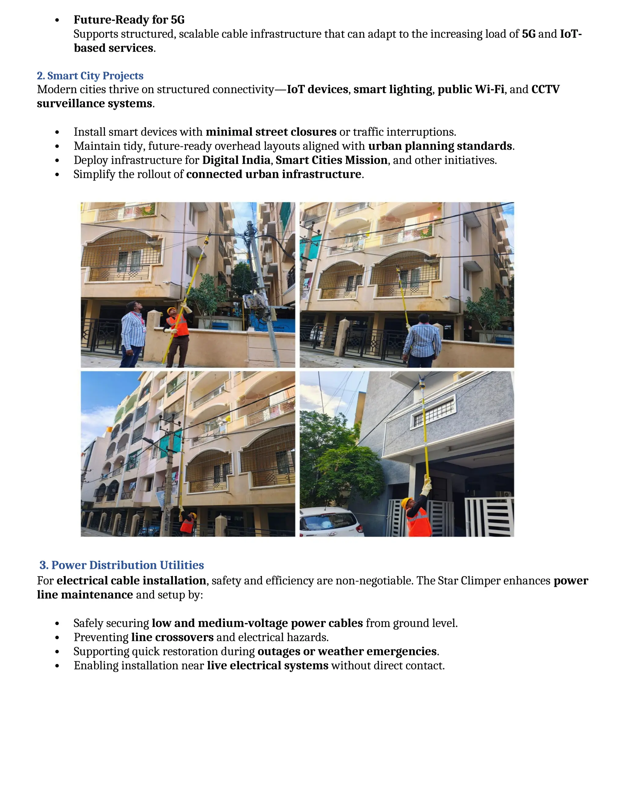  Future-Ready for 5G
Supports structured, scalable cable infrastructure that can adapt to the increasing load of 5G and IoT-
based services.
2. Smart City Projects
Modern cities thrive on structured connectivity—IoT devices, smart lighting, public Wi-Fi, and CCTV
surveillance systems.
 Install smart devices with minimal street closures or traffic interruptions.
 Maintain tidy, future-ready overhead layouts aligned with urban planning standards.
 Deploy infrastructure for Digital India, Smart Cities Mission, and other initiatives.
 Simplify the rollout of connected urban infrastructure.
3. Power Distribution Utilities
For electrical cable installation, safety and efficiency are non-negotiable. The Star Climper enhances power
line maintenance and setup by:
 Safely securing low and medium-voltage power cables from ground level.
 Preventing line crossovers and electrical hazards.
 Supporting quick restoration during outages or weather emergencies.
 Enabling installation near live electrical systems without direct contact.
 