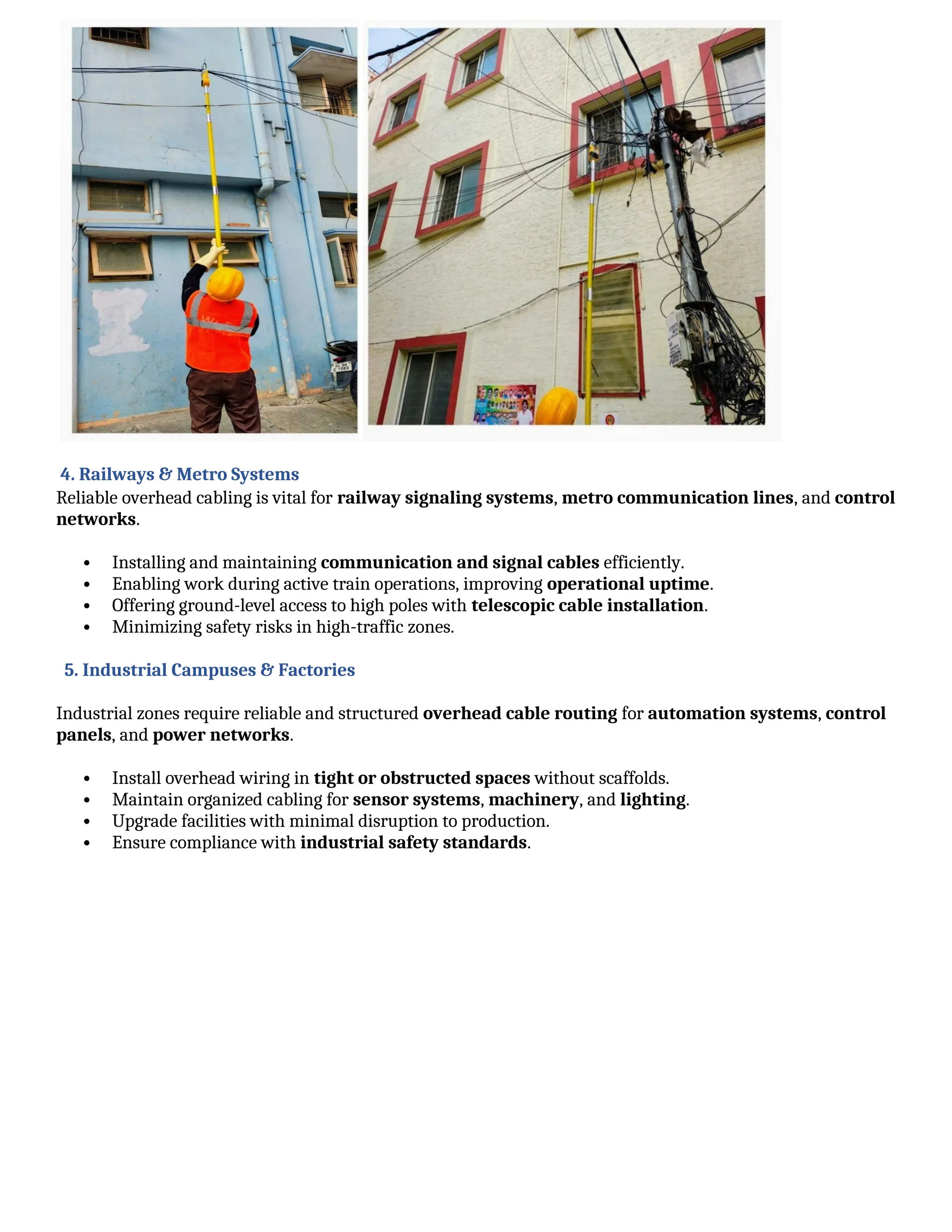 4. Railways & Metro Systems
Reliable overhead cabling is vital for railway signaling systems, metro communication lines, and control
networks.
 Installing and maintaining communication and signal cables efficiently.
 Enabling work during active train operations, improving operational uptime.
 Offering ground-level access to high poles with telescopic cable installation.
 Minimizing safety risks in high-traffic zones.
5. Industrial Campuses & Factories
Industrial zones require reliable and structured overhead cable routing for automation systems, control
panels, and power networks.
 Install overhead wiring in tight or obstructed spaces without scaffolds.
 Maintain organized cabling for sensor systems, machinery, and lighting.
 Upgrade facilities with minimal disruption to production.
 Ensure compliance with industrial safety standards.
 