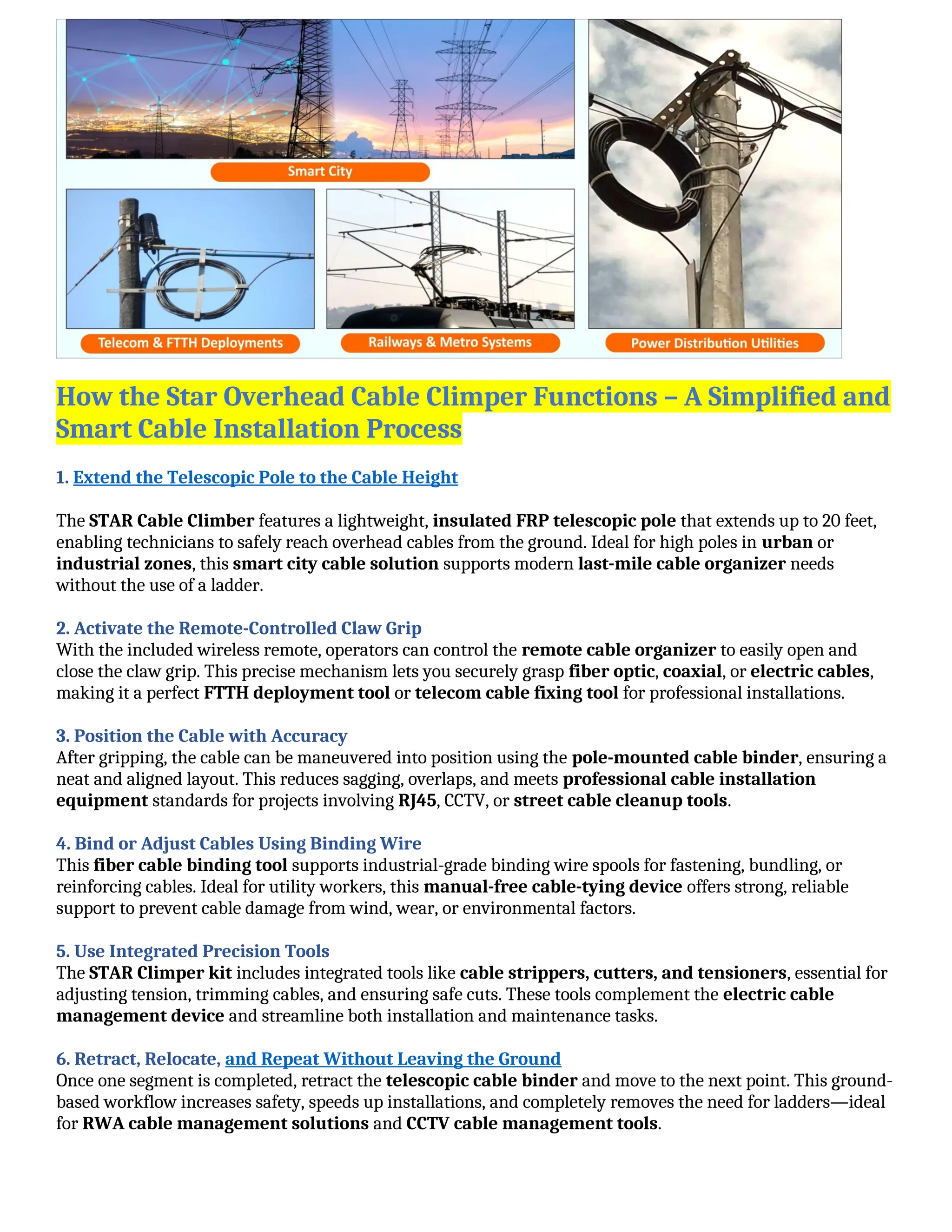 How the Star Overhead Cable Climper Functions – A Simplified and
Smart Cable Installation Process
1. Extend the Telescopic Pole to the Cable Height
The STAR Cable Climber features a lightweight, insulated FRP telescopic pole that extends up to 20 feet,
enabling technicians to safely reach overhead cables from the ground. Ideal for high poles in urban or
industrial zones, this smart city cable solution supports modern last-mile cable organizer needs
without the use of a ladder.
2. Activate the Remote-Controlled Claw Grip
With the included wireless remote, operators can control the remote cable organizer to easily open and
close the claw grip. This precise mechanism lets you securely grasp fiber optic, coaxial, or electric cables,
making it a perfect FTTH deployment tool or telecom cable fixing tool for professional installations.
3. Position the Cable with Accuracy
After gripping, the cable can be maneuvered into position using the pole-mounted cable binder, ensuring a
neat and aligned layout. This reduces sagging, overlaps, and meets professional cable installation
equipment standards for projects involving RJ45, CCTV, or street cable cleanup tools.
4. Bind or Adjust Cables Using Binding Wire
This fiber cable binding tool supports industrial-grade binding wire spools for fastening, bundling, or
reinforcing cables. Ideal for utility workers, this manual-free cable-tying device offers strong, reliable
support to prevent cable damage from wind, wear, or environmental factors.
5. Use Integrated Precision Tools
The STAR Climper kit includes integrated tools like cable strippers, cutters, and tensioners, essential for
adjusting tension, trimming cables, and ensuring safe cuts. These tools complement the electric cable
management device and streamline both installation and maintenance tasks.
6. Retract, Relocate, and Repeat Without Leaving the Ground
Once one segment is completed, retract the telescopic cable binder and move to the next point. This ground-
based workflow increases safety, speeds up installations, and completely removes the need for ladders—ideal
for RWA cable management solutions and CCTV cable management tools.
 