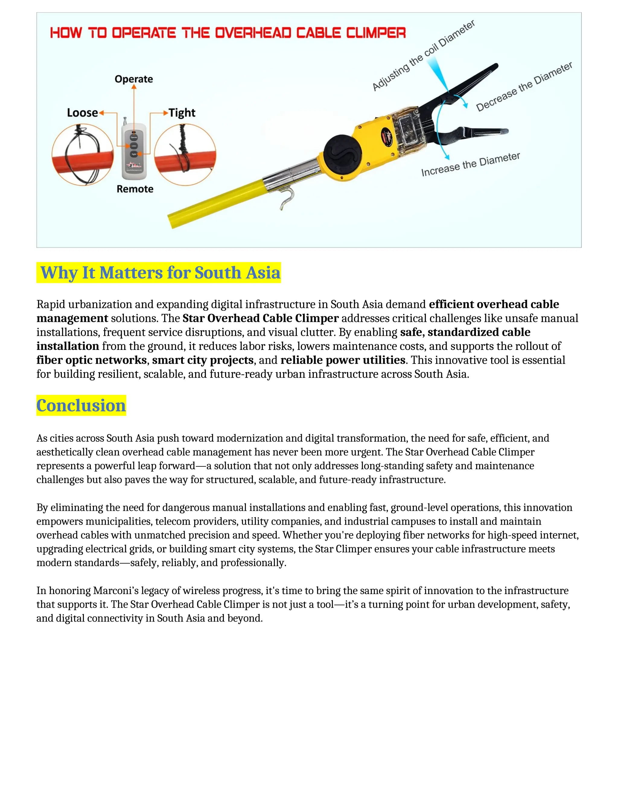 Why It Matters for South Asia
Rapid urbanization and expanding digital infrastructure in South Asia demand efficient overhead cable
management solutions. The Star Overhead Cable Climper addresses critical challenges like unsafe manual
installations, frequent service disruptions, and visual clutter. By enabling safe, standardized cable
installation from the ground, it reduces labor risks, lowers maintenance costs, and supports the rollout of
fiber optic networks, smart city projects, and reliable power utilities. This innovative tool is essential
for building resilient, scalable, and future-ready urban infrastructure across South Asia.
Conclusion
As cities across South Asia push toward modernization and digital transformation, the need for safe, efficient, and
aesthetically clean overhead cable management has never been more urgent. The Star Overhead Cable Climper
represents a powerful leap forward—a solution that not only addresses long-standing safety and maintenance
challenges but also paves the way for structured, scalable, and future-ready infrastructure.
By eliminating the need for dangerous manual installations and enabling fast, ground-level operations, this innovation
empowers municipalities, telecom providers, utility companies, and industrial campuses to install and maintain
overhead cables with unmatched precision and speed. Whether you're deploying fiber networks for high-speed internet,
upgrading electrical grids, or building smart city systems, the Star Climper ensures your cable infrastructure meets
modern standards—safely, reliably, and professionally.
In honoring Marconi’s legacy of wireless progress, it's time to bring the same spirit of innovation to the infrastructure
that supports it. The Star Overhead Cable Climper is not just a tool—it’s a turning point for urban development, safety,
and digital connectivity in South Asia and beyond.
 