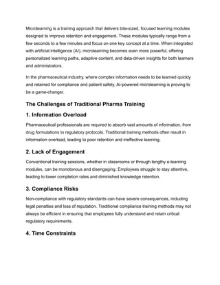 Microlearning is a training approach that delivers bite-sized, focused learning modules
designed to improve retention and engagement. These modules typically range from a
few seconds to a few minutes and focus on one key concept at a time. When integrated
with artificial intelligence (AI), microlearning becomes even more powerful, offering
personalized learning paths, adaptive content, and data-driven insights for both learners
and administrators.
In the pharmaceutical industry, where complex information needs to be learned quickly
and retained for compliance and patient safety, AI-powered microlearning is proving to
be a game-changer.
The Challenges of Traditional Pharma Training
1. Information Overload
Pharmaceutical professionals are required to absorb vast amounts of information, from
drug formulations to regulatory protocols. Traditional training methods often result in
information overload, leading to poor retention and ineffective learning.
2. Lack of Engagement
Conventional training sessions, whether in classrooms or through lengthy e-learning
modules, can be monotonous and disengaging. Employees struggle to stay attentive,
leading to lower completion rates and diminished knowledge retention.
3. Compliance Risks
Non-compliance with regulatory standards can have severe consequences, including
legal penalties and loss of reputation. Traditional compliance training methods may not
always be efficient in ensuring that employees fully understand and retain critical
regulatory requirements.
4. Time Constraints
 