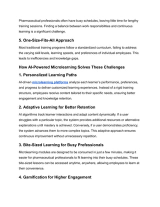 Pharmaceutical professionals often have busy schedules, leaving little time for lengthy
training sessions. Finding a balance between work responsibilities and continuous
learning is a significant challenge.
5. One-Size-Fits-All Approach
Most traditional training programs follow a standardized curriculum, failing to address
the varying skill levels, learning speeds, and preferences of individual employees. This
leads to inefficiencies and knowledge gaps.
How AI-Powered Microlearning Solves These Challenges
1. Personalized Learning Paths
AI-driven microlearning platforms analyze each learner’s performance, preferences,
and progress to deliver customized learning experiences. Instead of a rigid training
structure, employees receive content tailored to their specific needs, ensuring better
engagement and knowledge retention.
2. Adaptive Learning for Better Retention
AI algorithms track learner interactions and adapt content dynamically. If a user
struggles with a particular topic, the system provides additional resources or alternative
explanations until mastery is achieved. Conversely, if a user demonstrates proficiency,
the system advances them to more complex topics. This adaptive approach ensures
continuous improvement without unnecessary repetition.
3. Bite-Sized Learning for Busy Professionals
Microlearning modules are designed to be consumed in just a few minutes, making it
easier for pharmaceutical professionals to fit learning into their busy schedules. These
bite-sized lessons can be accessed anytime, anywhere, allowing employees to learn at
their convenience.
4. Gamification for Higher Engagement
 