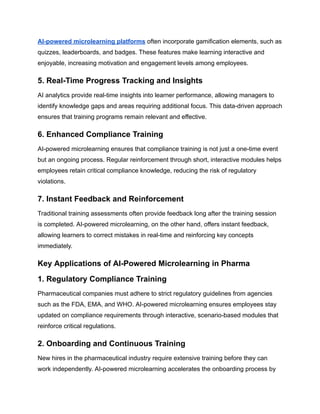 AI-powered microlearning platforms often incorporate gamification elements, such as
quizzes, leaderboards, and badges. These features make learning interactive and
enjoyable, increasing motivation and engagement levels among employees.
5. Real-Time Progress Tracking and Insights
AI analytics provide real-time insights into learner performance, allowing managers to
identify knowledge gaps and areas requiring additional focus. This data-driven approach
ensures that training programs remain relevant and effective.
6. Enhanced Compliance Training
AI-powered microlearning ensures that compliance training is not just a one-time event
but an ongoing process. Regular reinforcement through short, interactive modules helps
employees retain critical compliance knowledge, reducing the risk of regulatory
violations.
7. Instant Feedback and Reinforcement
Traditional training assessments often provide feedback long after the training session
is completed. AI-powered microlearning, on the other hand, offers instant feedback,
allowing learners to correct mistakes in real-time and reinforcing key concepts
immediately.
Key Applications of AI-Powered Microlearning in Pharma
1. Regulatory Compliance Training
Pharmaceutical companies must adhere to strict regulatory guidelines from agencies
such as the FDA, EMA, and WHO. AI-powered microlearning ensures employees stay
updated on compliance requirements through interactive, scenario-based modules that
reinforce critical regulations.
2. Onboarding and Continuous Training
New hires in the pharmaceutical industry require extensive training before they can
work independently. AI-powered microlearning accelerates the onboarding process by
 