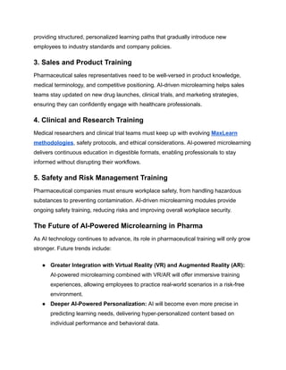 providing structured, personalized learning paths that gradually introduce new
employees to industry standards and company policies.
3. Sales and Product Training
Pharmaceutical sales representatives need to be well-versed in product knowledge,
medical terminology, and competitive positioning. AI-driven microlearning helps sales
teams stay updated on new drug launches, clinical trials, and marketing strategies,
ensuring they can confidently engage with healthcare professionals.
4. Clinical and Research Training
Medical researchers and clinical trial teams must keep up with evolving MaxLearn
methodologies, safety protocols, and ethical considerations. AI-powered microlearning
delivers continuous education in digestible formats, enabling professionals to stay
informed without disrupting their workflows.
5. Safety and Risk Management Training
Pharmaceutical companies must ensure workplace safety, from handling hazardous
substances to preventing contamination. AI-driven microlearning modules provide
ongoing safety training, reducing risks and improving overall workplace security.
The Future of AI-Powered Microlearning in Pharma
As AI technology continues to advance, its role in pharmaceutical training will only grow
stronger. Future trends include:
●​ Greater Integration with Virtual Reality (VR) and Augmented Reality (AR):
AI-powered microlearning combined with VR/AR will offer immersive training
experiences, allowing employees to practice real-world scenarios in a risk-free
environment.
●​ Deeper AI-Powered Personalization: AI will become even more precise in
predicting learning needs, delivering hyper-personalized content based on
individual performance and behavioral data.
 