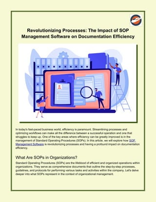 Revolutionizing Processes: The Impact of SOP
Management Software on Documentation Efficiency
In today's fast-paced business world, efficiency is paramount. Streamlining processes and
optimizing workflows can make all the difference between a successful operation and one that
struggles to keep up. One of the key areas where efficiency can be greatly improved is in the
management of Standard Operating Procedures (SOPs). In this article, we will explore how SOP
Management Software is revolutionizing processes and having a profound impact on documentation
efficiency.
What Are SOPs in Organizations?
Standard Operating Procedures (SOPs) are the lifeblood of efficient and organized operations within
organizations. They serve as comprehensive documents that outline the step-by-step processes,
guidelines, and protocols for performing various tasks and activities within the company. Let's delve
deeper into what SOPs represent in the context of organizational management.
 