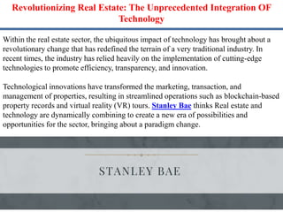 Revolutionizing Real Estate: The Unprecedented Integration OF
Technology
Within the real estate sector, the ubiquitous impact of technology has brought about a
revolutionary change that has redefined the terrain of a very traditional industry. In
recent times, the industry has relied heavily on the implementation of cutting-edge
technologies to promote efficiency, transparency, and innovation.
Technological innovations have transformed the marketing, transaction, and
management of properties, resulting in streamlined operations such as blockchain-based
property records and virtual reality (VR) tours. Stanley Bae thinks Real estate and
technology are dynamically combining to create a new era of possibilities and
opportunities for the sector, bringing about a paradigm change.
 