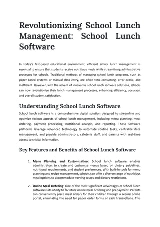 Revolutionizing School Lunch
Management: School Lunch
Software
In today’s fast-paced educational environment, efficient school lunch management is
essential to ensure that students receive nutritious meals while streamlining administrative
processes for schools. Traditional methods of managing school lunch programs, such as
paper-based systems or manual data entry, are often time-consuming, error-prone, and
inefficient. However, with the advent of innovative school lunch software solutions, schools
can now revolutionize their lunch management processes, enhancing efficiency, accuracy,
and overall student satisfaction.
Understanding School Lunch Software
School lunch software is a comprehensive digital solution designed to streamline and
optimize various aspects of school lunch management, including menu planning, meal
ordering, payment processing, nutritional analysis, and reporting. These software
platforms leverage advanced technology to automate routine tasks, centralize data
management, and provide administrators, cafeteria staff, and parents with real-time
access to critical information.
Key Features and Benefits of School Lunch Software
1. Menu Planning and Customization: School lunch software enables
administrators to create and customize menus based on dietary guidelines,
nutritional requirements, and student preferences. With built-in tools for menu
planning and recipe management, schools can offer a diverse range of nutritious
meal options to accommodate varying tastes and dietary restrictions.
2. Online Meal Ordering: One of the most significant advantages of school lunch
software is its ability to facilitate online meal ordering and prepayment. Parents
can conveniently place meal orders for their children through a secure online
portal, eliminating the need for paper order forms or cash transactions. This
 