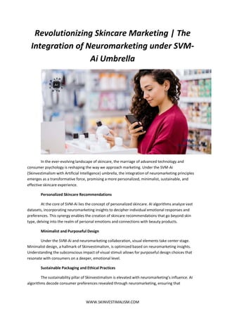 WWW.SKINVESTIMALISM.COM
Revolutionizing Skincare Marketing | The
Integration of Neuromarketing under SVM-
Ai Umbrella
In the ever-evolving landscape of skincare, the marriage of advanced technology and
consumer psychology is reshaping the way we approach marketing. Under the SVM-Ai
(Skinvestimalism with Artificial Intelligence) umbrella, the integration of neuromarketing principles
emerges as a transformative force, promising a more personalized, minimalist, sustainable, and
effective skincare experience.
Personalized Skincare Recommendations
At the core of SVM-Ai lies the concept of personalized skincare. AI algorithms analyze vast
datasets, incorporating neuromarketing insights to decipher individual emotional responses and
preferences. This synergy enables the creation of skincare recommendations that go beyond skin
type, delving into the realm of personal emotions and connections with beauty products.
Minimalist and Purposeful Design
Under the SVM-Ai and neuromarketing collaboration, visual elements take center stage.
Minimalist design, a hallmark of Skinvestimalism, is optimized based on neuromarketing insights.
Understanding the subconscious impact of visual stimuli allows for purposeful design choices that
resonate with consumers on a deeper, emotional level.
Sustainable Packaging and Ethical Practices
The sustainability pillar of Skinvestimalism is elevated with neuromarketing’s influence. AI
algorithms decode consumer preferences revealed through neuromarketing, ensuring that
 