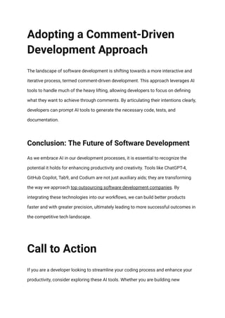 Adopting a Comment-Driven
Development Approach
The landscape of software development is shifting towards a more interactive and
iterative process, termed comment-driven development. This approach leverages AI
tools to handle much of the heavy lifting, allowing developers to focus on defining
what they want to achieve through comments. By articulating their intentions clearly,
developers can prompt AI tools to generate the necessary code, tests, and
documentation.
Conclusion: The Future of Software Development
As we embrace AI in our development processes, it is essential to recognize the
potential it holds for enhancing productivity and creativity. Tools like ChatGPT-4,
GitHub Copilot, Tab9, and Codium are not just auxiliary aids; they are transforming
the way we approach top outsourcing software development companies. By
integrating these technologies into our workflows, we can build better products
faster and with greater precision, ultimately leading to more successful outcomes in
the competitive tech landscape.
Call to Action
If you are a developer looking to streamline your coding process and enhance your
productivity, consider exploring these AI tools. Whether you are building new
 