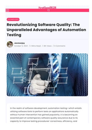 In the realm of software development, automation testing—which entails
utilizing software tools to perform tests on applications automatically
without human intervention has gained popularity. It is becoming an
essential part of contemporary software quality assurance due to its
capacity to improve testing procedures’ correctness, efficiency, and
TECHNOLOGY
Revolutionizing Software Quality: The
Unparalleled Advantages of Automation
Testing
Janmenjoy
October 5, 2023 / 3 Mins Read / 381 Views / 0 Comments

 
