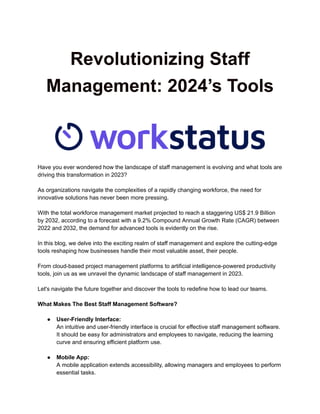 Revolutionizing Staff
Management: 2024’s Tools
Have you ever wondered how the landscape of staff management is evolving and what tools are
driving this transformation in 2023?
As organizations navigate the complexities of a rapidly changing workforce, the need for
innovative solutions has never been more pressing.
With the total workforce management market projected to reach a staggering US$ 21.9 Billion
by 2032, according to a forecast with a 9.2% Compound Annual Growth Rate (CAGR) between
2022 and 2032, the demand for advanced tools is evidently on the rise.
In this blog, we delve into the exciting realm of staff management and explore the cutting-edge
tools reshaping how businesses handle their most valuable asset, their people.
From cloud-based project management platforms to artificial intelligence-powered productivity
tools, join us as we unravel the dynamic landscape of staff management in 2023.
Let's navigate the future together and discover the tools to redefine how to lead our teams.
What Makes The Best Staff Management Software?
● User-Friendly Interface:
An intuitive and user-friendly interface is crucial for effective staff management software.
It should be easy for administrators and employees to navigate, reducing the learning
curve and ensuring efficient platform use.
● Mobile App:
A mobile application extends accessibility, allowing managers and employees to perform
essential tasks.
 