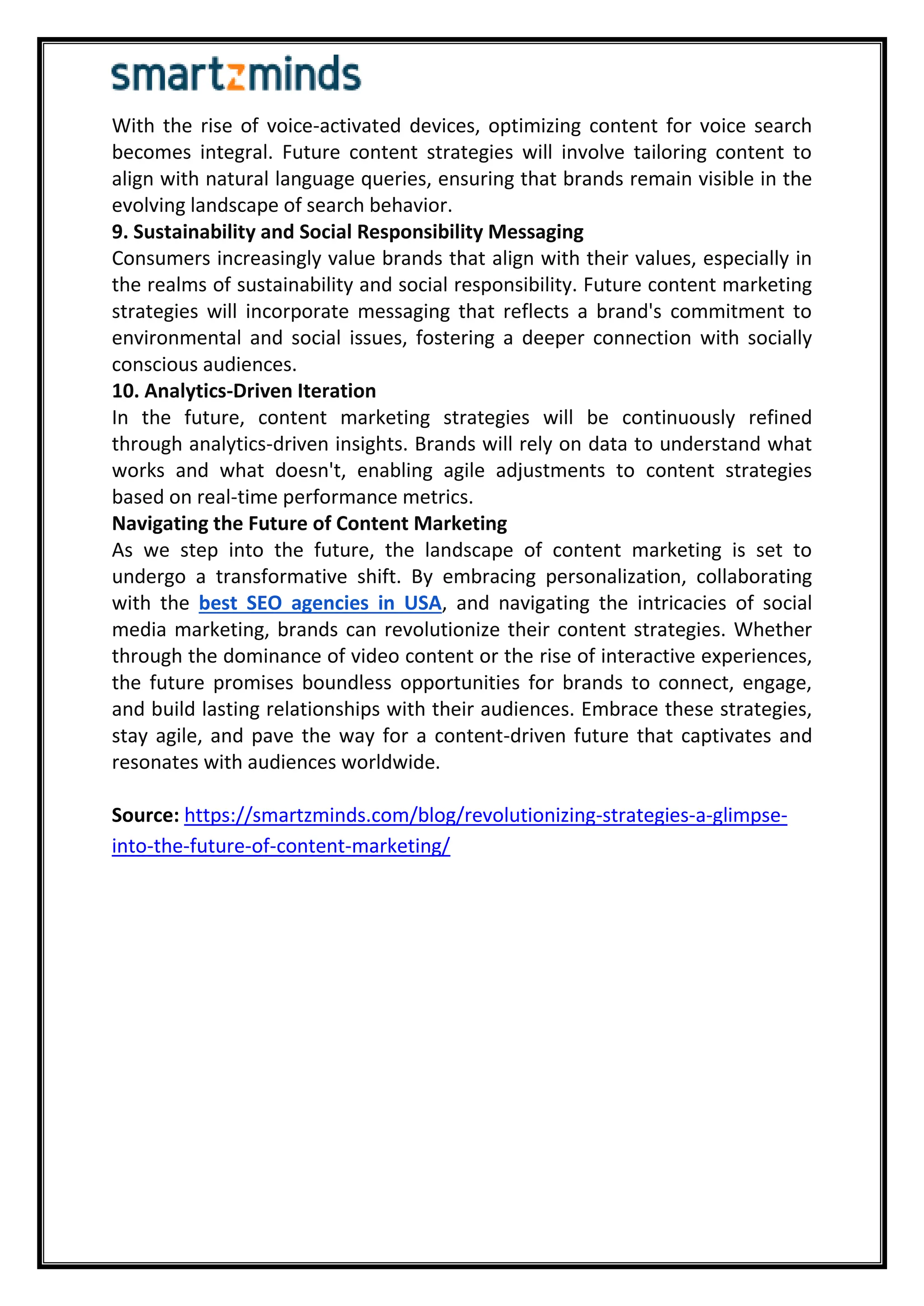 With the rise of voice-activated devices, optimizing content for voice search
becomes integral. Future content strategies will involve tailoring content to
align with natural language queries, ensuring that brands remain visible in the
evolving landscape of search behavior.
9. Sustainability and Social Responsibility Messaging
Consumers increasingly value brands that align with their values, especially in
the realms of sustainability and social responsibility. Future content marketing
strategies will incorporate messaging that reflects a brand's commitment to
environmental and social issues, fostering a deeper connection with socially
conscious audiences.
10. Analytics-Driven Iteration
In the future, content marketing strategies will be continuously refined
through analytics-driven insights. Brands will rely on data to understand what
works and what doesn't, enabling agile adjustments to content strategies
based on real-time performance metrics.
Navigating the Future of Content Marketing
As we step into the future, the landscape of content marketing is set to
undergo a transformative shift. By embracing personalization, collaborating
with the best SEO agencies in USA, and navigating the intricacies of social
media marketing, brands can revolutionize their content strategies. Whether
through the dominance of video content or the rise of interactive experiences,
the future promises boundless opportunities for brands to connect, engage,
and build lasting relationships with their audiences. Embrace these strategies,
stay agile, and pave the way for a content-driven future that captivates and
resonates with audiences worldwide.
Source: https://smartzminds.com/blog/revolutionizing-strategies-a-glimpse-
into-the-future-of-content-marketing/
 