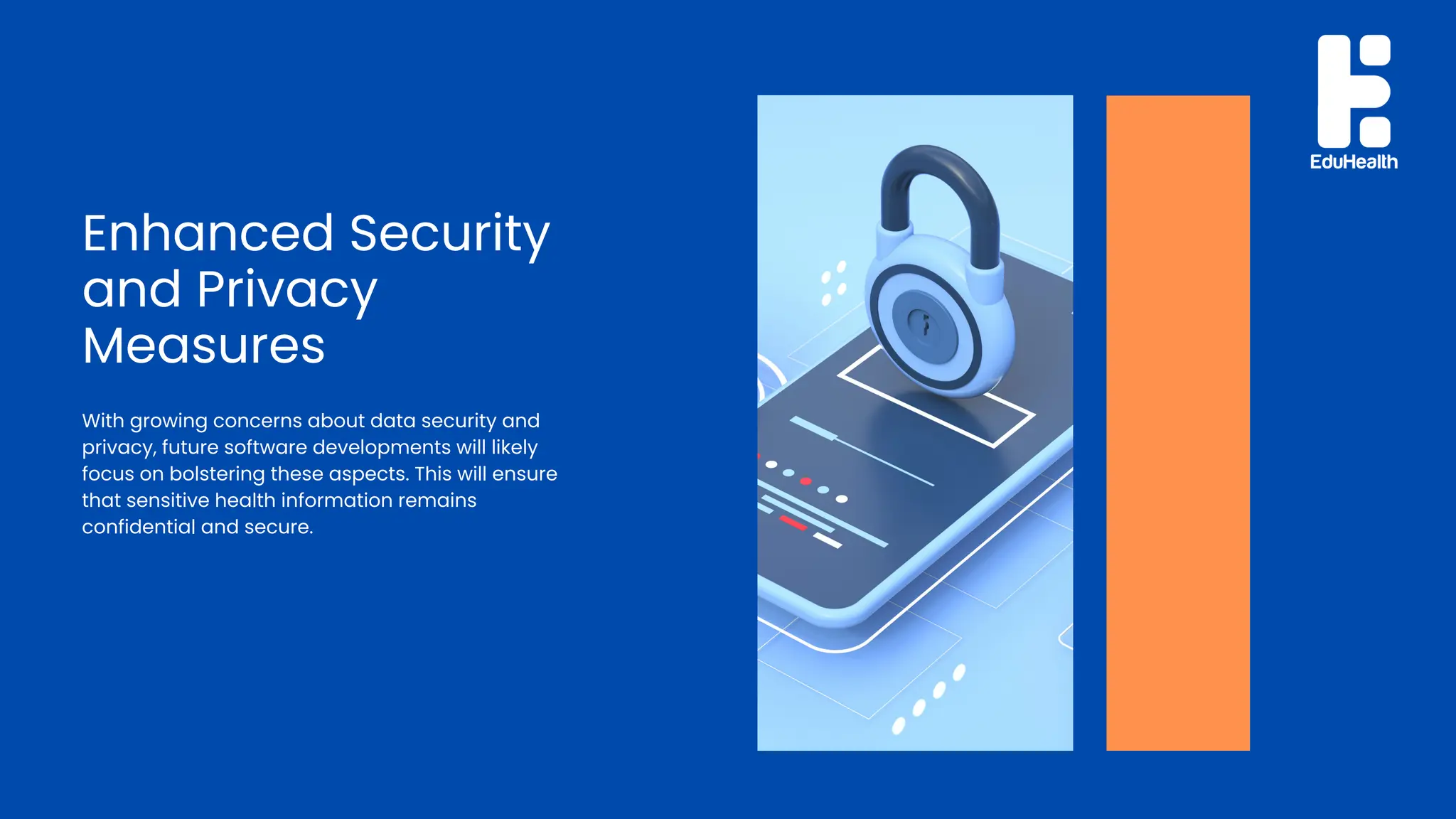 Enhanced Security
and Privacy
Measures
With growing concerns about data security and
privacy, future software developments will likely
focus on bolstering these aspects. This will ensure
that sensitive health information remains
confidential and secure.
 
