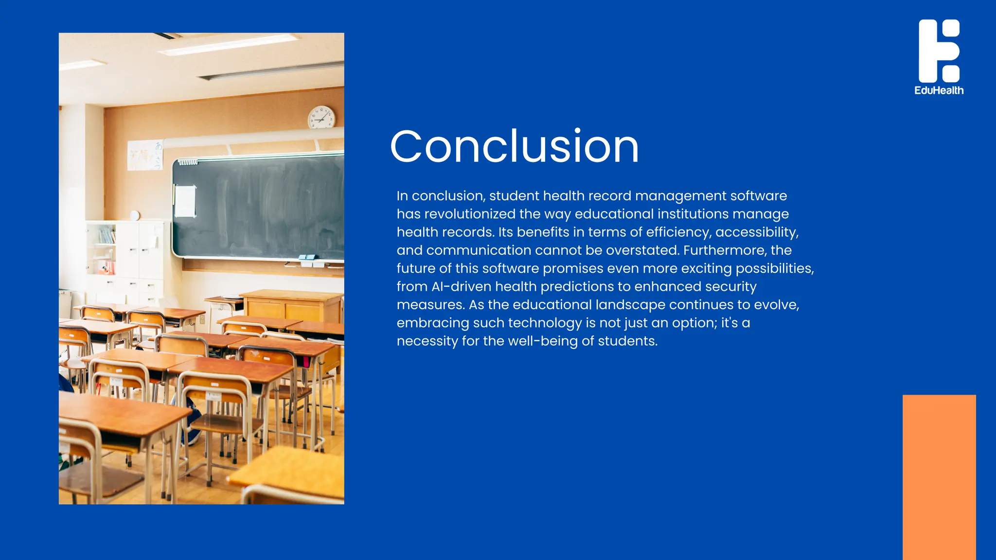 In conclusion, student health record management software
has revolutionized the way educational institutions manage
health records. Its benefits in terms of efficiency, accessibility,
and communication cannot be overstated. Furthermore, the
future of this software promises even more exciting possibilities,
from AI-driven health predictions to enhanced security
measures. As the educational landscape continues to evolve,
embracing such technology is not just an option; it's a
necessity for the well-being of students.
Conclusion
 