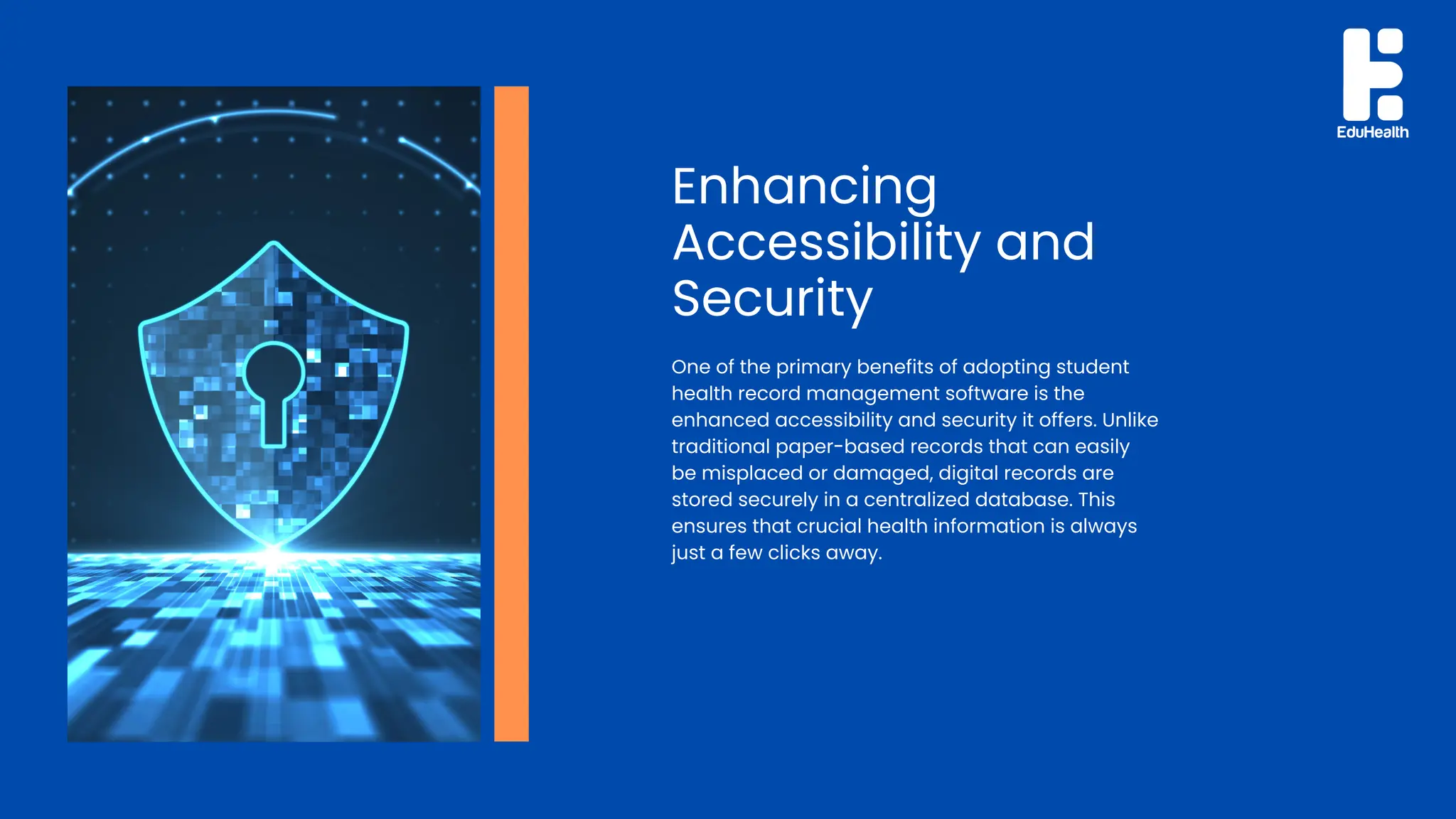 Enhancing
Accessibility and
Security
One of the primary benefits of adopting student
health record management software is the
enhanced accessibility and security it offers. Unlike
traditional paper-based records that can easily
be misplaced or damaged, digital records are
stored securely in a centralized database. This
ensures that crucial health information is always
just a few clicks away.
 