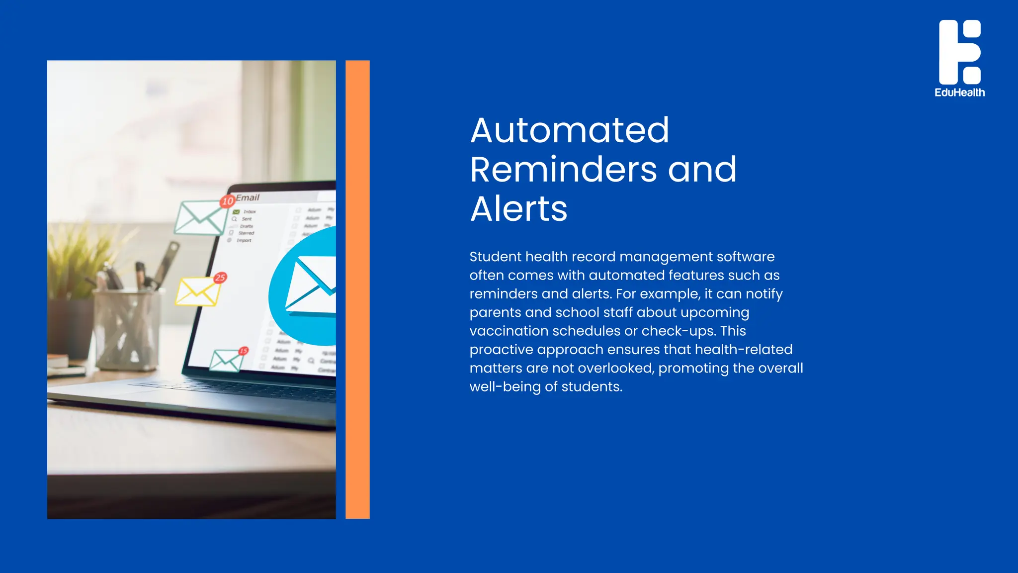 Automated
Reminders and
Alerts
Student health record management software
often comes with automated features such as
reminders and alerts. For example, it can notify
parents and school staff about upcoming
vaccination schedules or check-ups. This
proactive approach ensures that health-related
matters are not overlooked, promoting the overall
well-being of students.
 