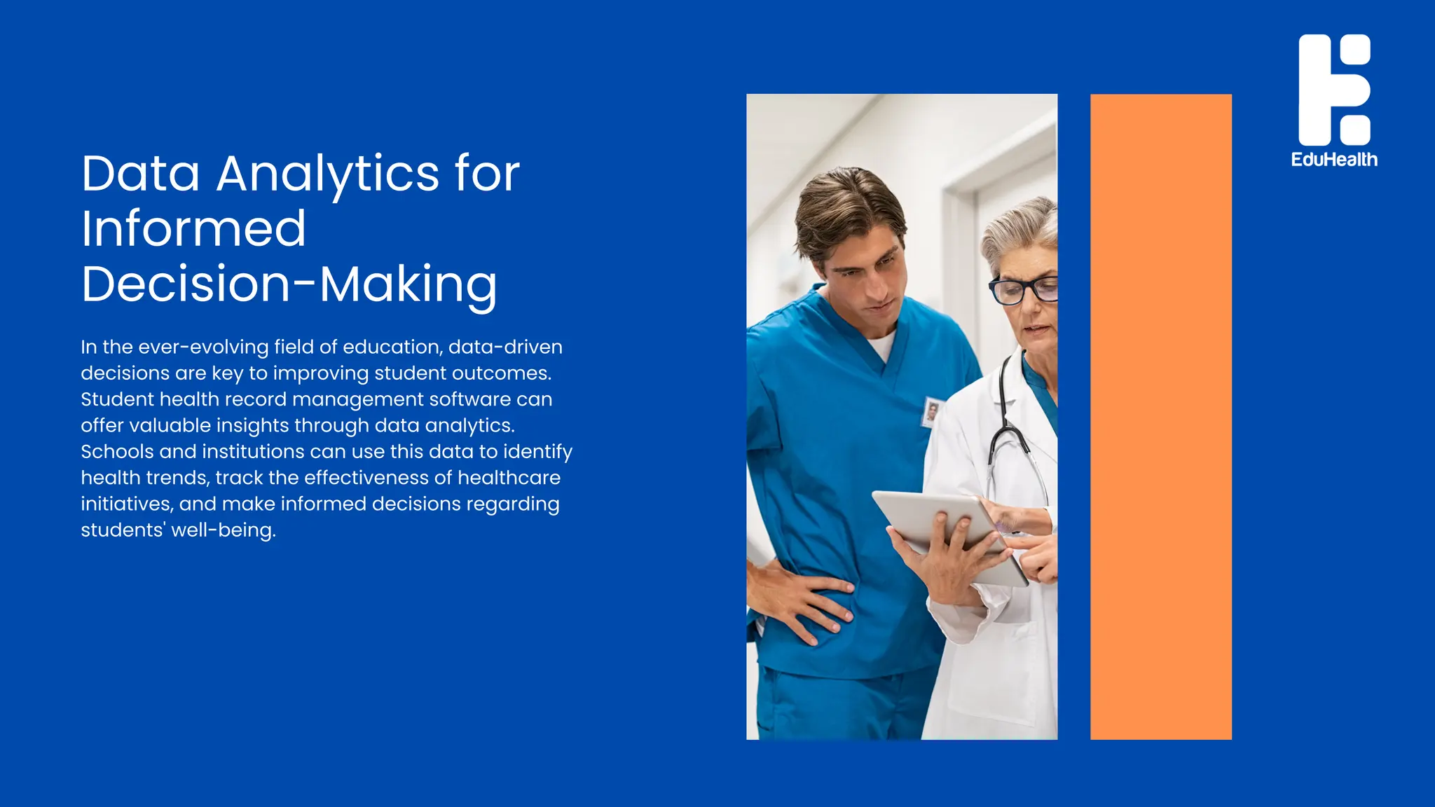 Data Analytics for
Informed
Decision-Making
In the ever-evolving field of education, data-driven
decisions are key to improving student outcomes.
Student health record management software can
offer valuable insights through data analytics.
Schools and institutions can use this data to identify
health trends, track the effectiveness of healthcare
initiatives, and make informed decisions regarding
students' well-being.
 