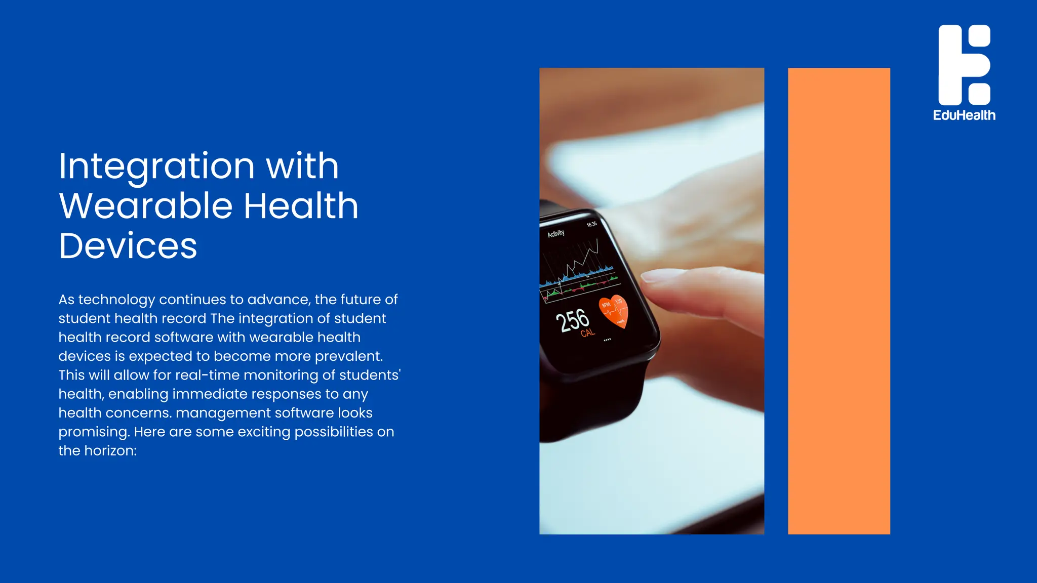 Integration with
Wearable Health
Devices
As technology continues to advance, the future of
student health record The integration of student
health record software with wearable health
devices is expected to become more prevalent.
This will allow for real-time monitoring of students'
health, enabling immediate responses to any
health concerns. management software looks
promising. Here are some exciting possibilities on
the horizon:
 