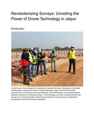 Revolutionizing Surveys: Unveiling the
Power of Drone Technology in Jaipur
Introduction:
In recent years, the landscape of surveying and mapping has been undergoing a remarkable
transformation, thanks to the advent of drone technology. Jaipur, the Pink City of India,
renowned for its rich history, stunning architecture, and vibrant culture, is now embracing the
potential of drones for conducting surveys. This technology is not only revolutionizing the way
surveys are conducted but also unlocking new avenues for urban planning, infrastructure
development, and environmental conservation.
 