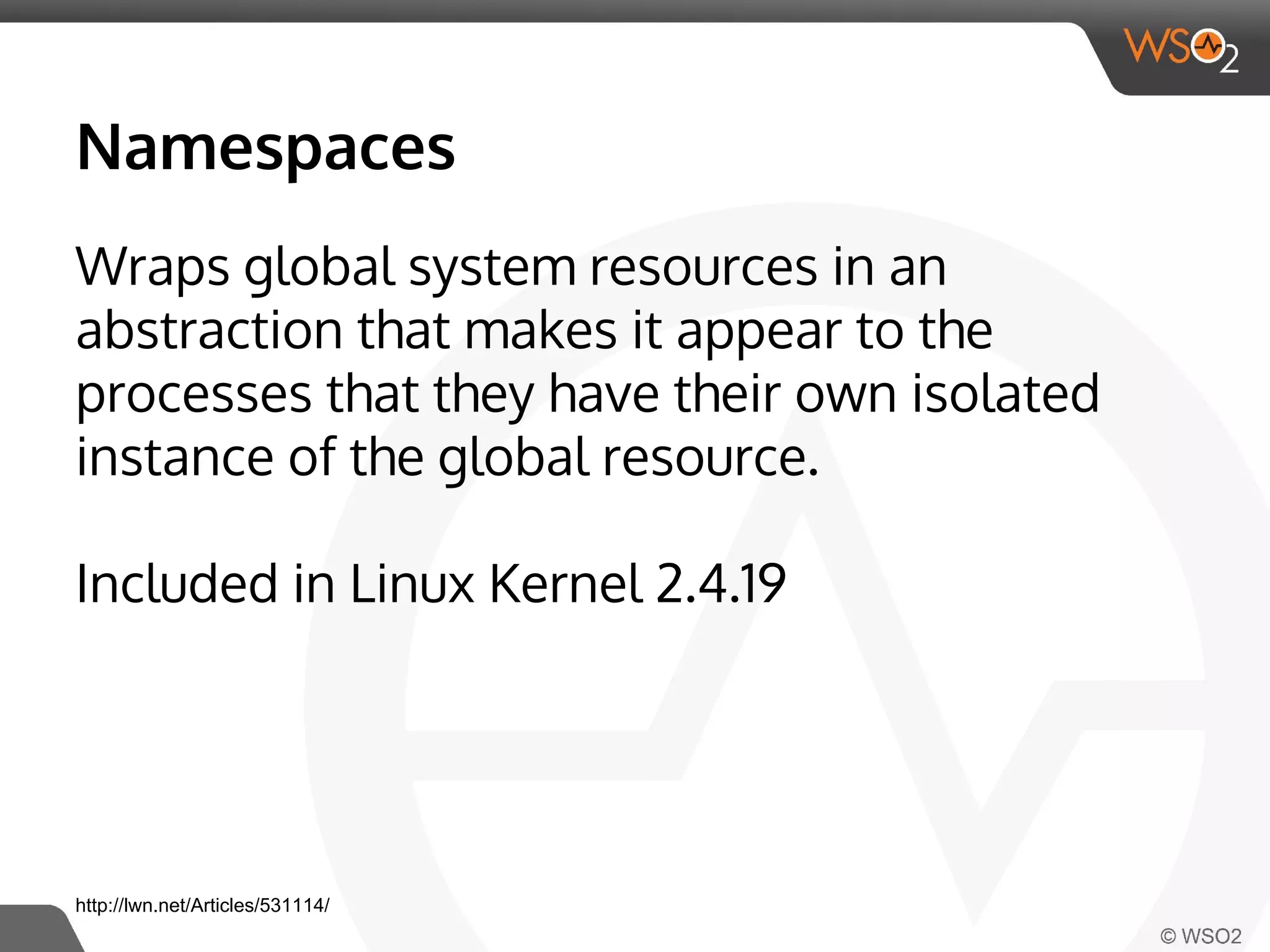 Namespaces 
Wraps global system resources in an 
abstraction that makes it appear to the 
processes that they have their own isolated 
instance of the global resource. 
Included in Linux Kernel 2.4.19 
http://lwn.net/Articles/531114/ 
 