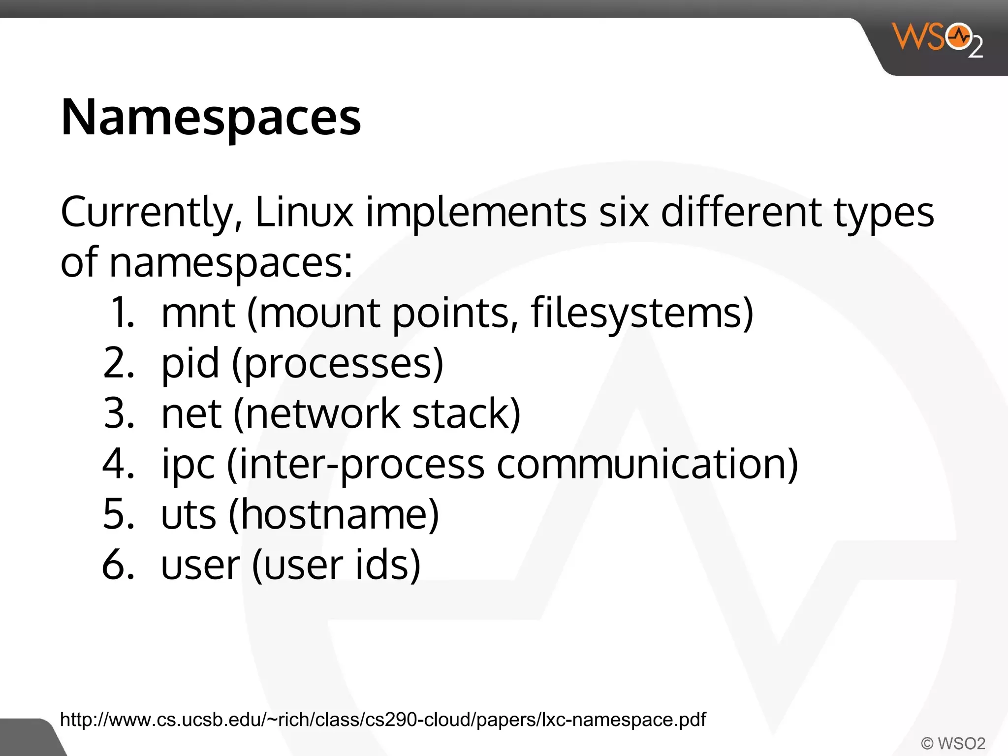 Namespaces 
Currently, Linux implements six different types 
of namespaces: 
1. mnt (mount points, filesystems) 
2. pid (processes) 
3. net (network stack) 
4. ipc (inter-process communication) 
5. uts (hostname) 
6. user (user ids) 
http://www.cs.ucsb.edu/~rich/class/cs290-cloud/papers/lxc-namespace.pdf 
 