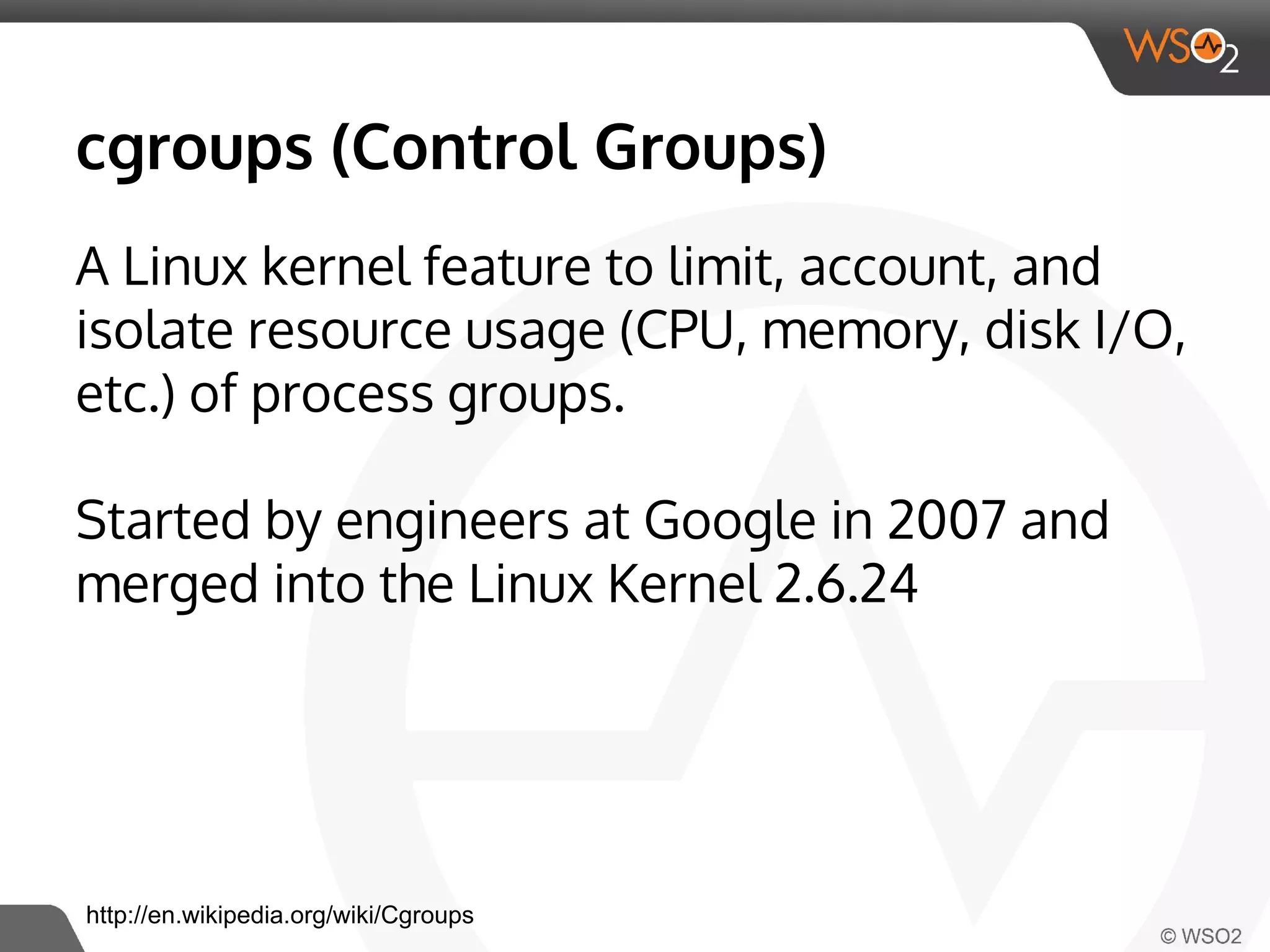 cgroups (Control Groups) 
A Linux kernel feature to limit, account, and 
isolate resource usage (CPU, memory, disk I/O, 
etc.) of process groups. 
Started by engineers at Google in 2007 and 
merged into the Linux Kernel 2.6.24 
http://en.wikipedia.org/wiki/Cgroups 
 