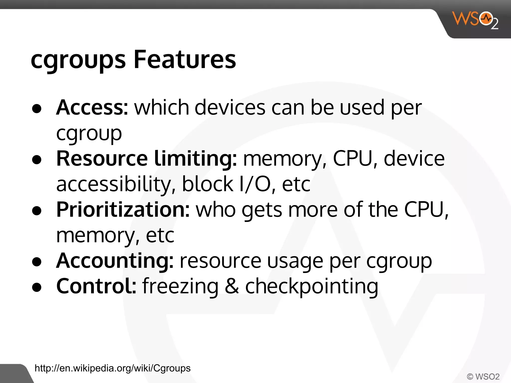 cgroups Features 
● Access: which devices can be used per 
cgroup 
● Resource limiting: memory, CPU, device 
accessibility, block I/O, etc 
● Prioritization: who gets more of the CPU, 
memory, etc 
● Accounting: resource usage per cgroup 
● Control: freezing & checkpointing 
http://en.wikipedia.org/wiki/Cgroups 
 