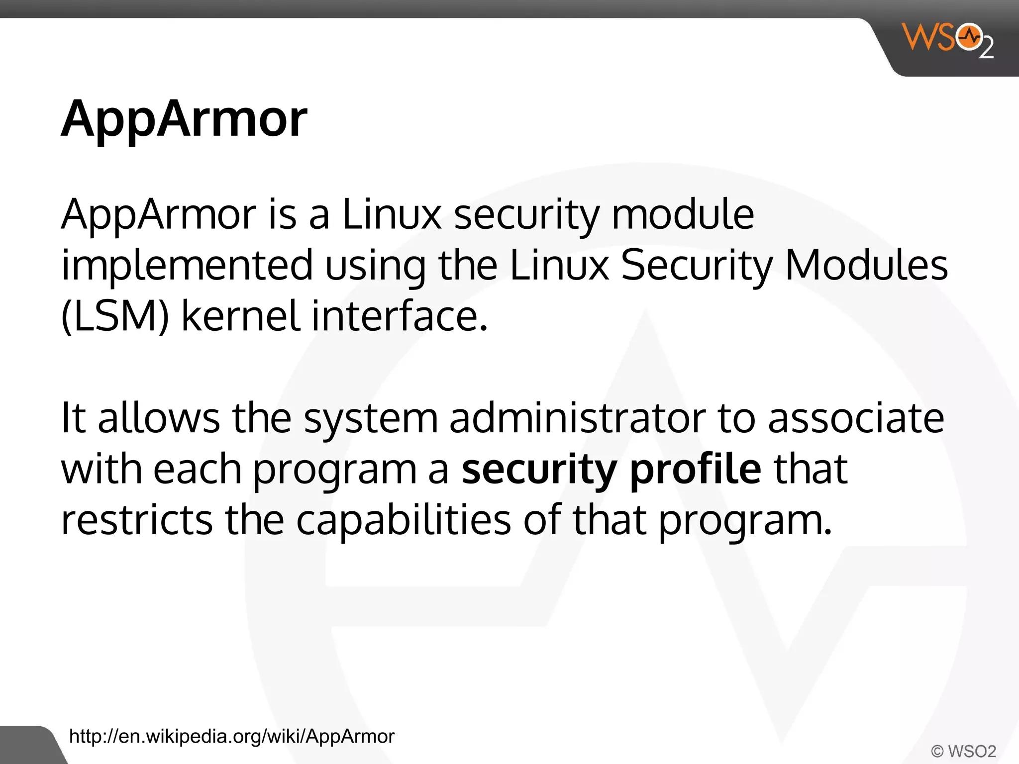 AppArmor 
AppArmor is a Linux security module 
implemented using the Linux Security Modules 
(LSM) kernel interface. 
It allows the system administrator to associate 
with each program a security profile that 
restricts the capabilities of that program. 
http://en.wikipedia.org/wiki/AppArmor 
 