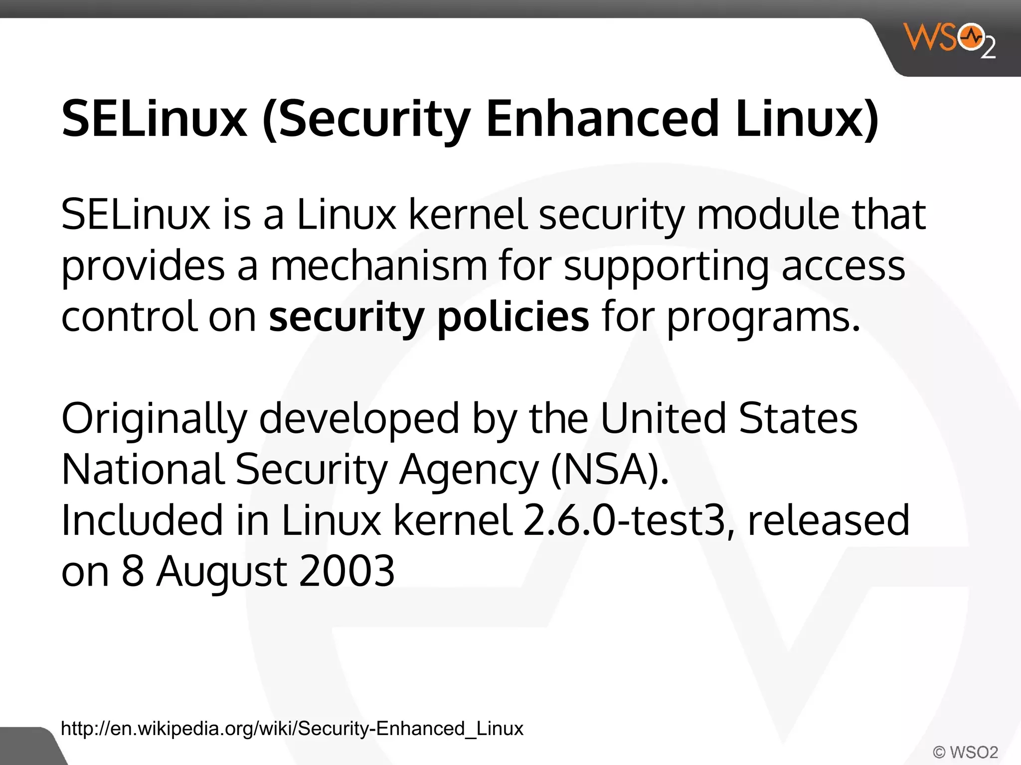 SELinux (Security Enhanced Linux) 
SELinux is a Linux kernel security module that 
provides a mechanism for supporting access 
control on security policies for programs. 
Originally developed by the United States 
National Security Agency (NSA). 
Included in Linux kernel 2.6.0-test3, released 
on 8 August 2003 
http://en.wikipedia.org/wiki/Security-Enhanced_Linux 
 